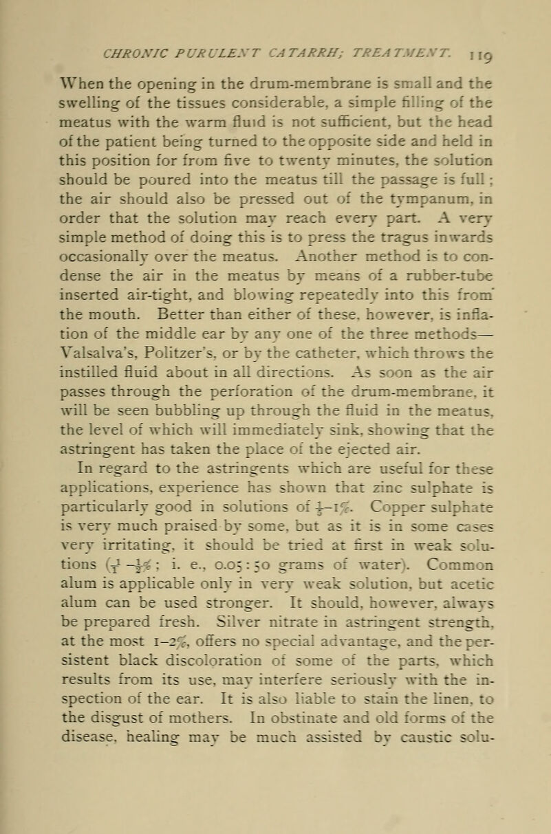 When the opening in the drum-membrane is small and the swelling of the tissues considerable, a simple filling of the meatus with the warm fluid is not sufficient, but the head of the patient being turned to the opposite side and held in this position for from five to twenty minutes, the solution should be poured into the meatus till the passage is full; the air should also be pressed out of the tympanum, in order that the solution may reach every part. A very simple method of doing this is to press the tragus inwards occasionally over the meatus. Another method is to con- dense the air in the meatus by means of a rubber-tube inserted air-tight, and blowing repeatedly into this from' the mouth. Better than either of these, however, is infla- tion of the middle ear bv anv one of the three methods— Valsalva's, Politzers, or by the catheter, which throws the instilled fluid about in all directions. As soon as the air passes through the perforation of the drum-membrane, it will be seen bubbUng up through the fluid in the me:: s the level of which will im mediateIv sink, showing that the astringent has taken the place of the ejected air. In regard to the astringents which are useful for these applications, experience has shown that zinc sulphate is particularly good in solutions of \-1%. Copper sulphate is very much praised bv some, but as it is in some c; ses very irritating, it should be tried at first in weak solu- tions (J—i-s : i. e.. 0.05:50 grams of water. Common alum is applicable only in verv weak solution, but acetic alum can be used stronger. It should, however, alwavs be prepared fresh. Silver nitrate in astringent strength. at the most 1-2^, offers no special advantage, and the per- sistent black discoloration of some of the parts, which results from its use, mav interfere seriouslv with the in- spection of the ear. It is also liable to stain the linen, to the disgust of mothers. In obstinate and old forms of the disease, healing mav be much assisted bv caustic solu-