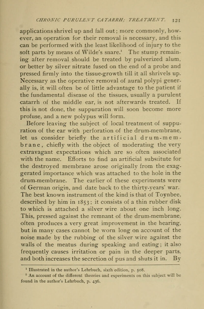 applications shrivel up and fall out; more commonly, how- ever, an operation for their removal is necessary, and this can be performed with the least likelihood of injury to the soft parts by means of Wilde's snare.1 The stump remain- ing after removal should be treated by pulverized alum, or better by silver nitrate fused on the end of a probe and pressed firmly into the tissue-growth till it all shrivels up. Necessary as the operative removal of aural polypi gener- ally is, it will often be of little advantage to the patient if the fundamental disease of the tissues, usually a purulent catarrh of the middle ear, is not afterwards treated. If this is not done, the suppuration will soon become more profuse, and a new polypus will form. Before leaving the subject of local treatment of suppu- ration of the ear with perforation of the drum-membrane. let us consider brieflv the artificial drum-mem- brane, chiefly with the object of moderating the very extravagant expectations which are so often associated with the name. Efforts to find an artificial substitute for the destroyed membrane arose originallv from the exag- gerated importance which was attached to the hole in the drum-membrane. The earlier of these experiments were of German origin, and date back to the thirty-years' war. The best known instrument of the kind is that of Toynbee. described by him in 1853 : it consists of a thin rubber disk to which is attached a silver wire about one inch long. This, pressed against the remnant of the drum-membrane, often produces a verv great improvement in the hearing, but in many cases cannot be worn long on account of the noise made bv the rubbing of the silver wire against the walls of the meatus during speaking and eating; it also frequently causes irritation or pain in the deeper parts, and both increases the secretion of pus and shuts it in. By 1 Illustrated in the author's Lehrbuch, sixth edition, p. 50S. - An account of the different theories and experiments on this subject will be found in the author's Lehrbuch, p. 436.