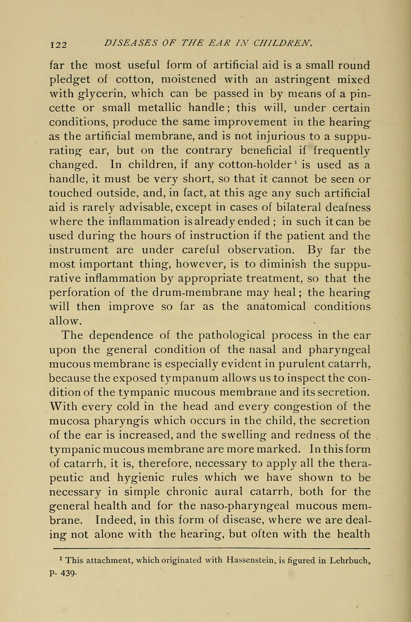 far the most useful form of artificial aid is a small round pledget of cotton, moistened with an astringent mixed with glycerin, which can be passed in by means of a pin- cette or small metallic handle; this will, under certain conditions, produce the same improvement in the hearing as the artificial membrane, and is not injurious to a suppu- rating ear, but on the contrary beneficial if frequently changed. In children, if any cotton-holder' is used as a handle, it must be very short, so that it cannot be seen or touched outside, and, in fact, at this age any such artificial aid is rarely advisable, except in cases of bilateral deafness where the inflammation is already ended ; in such it can be used during the hours of instruction if the patient and the instrument are under careful observation. By far the most important thing, however, is to diminish the suppu- rative inflammation by appropriate treatment, so that the perforation of the drum-membrane may heal; the hearing will then improve so far as the anatomical conditions allow. The dependence of the pathological process in the ear upon the general condition of the nasal and pharyngeal mucous membrane is especially evident in purulent catarrh,, because the exposed tympanum allows us to inspect the con- dition of the tympanic mucous membrane and its secretion. With every cold in the head and every congestion of the mucosa pharyngis which occurs in the child, the secretion of the ear is increased, and the swelling and redness of the tympanic mucous membrane are more marked. In this form of catarrh, it is, therefore, necessary to apply all the thera- peutic and hygienic rules which we have shown to be necessary in simple chronic aural catarrh, both for the general health and for the naso-pharyngeal mucous mem- brane. Indeed, in this form of disease, where we are deal- ing not alone with the hearing, but often with the health 1 This attachment, which originated with Hassenstein, is figured in Lehrbuch, P- 439-