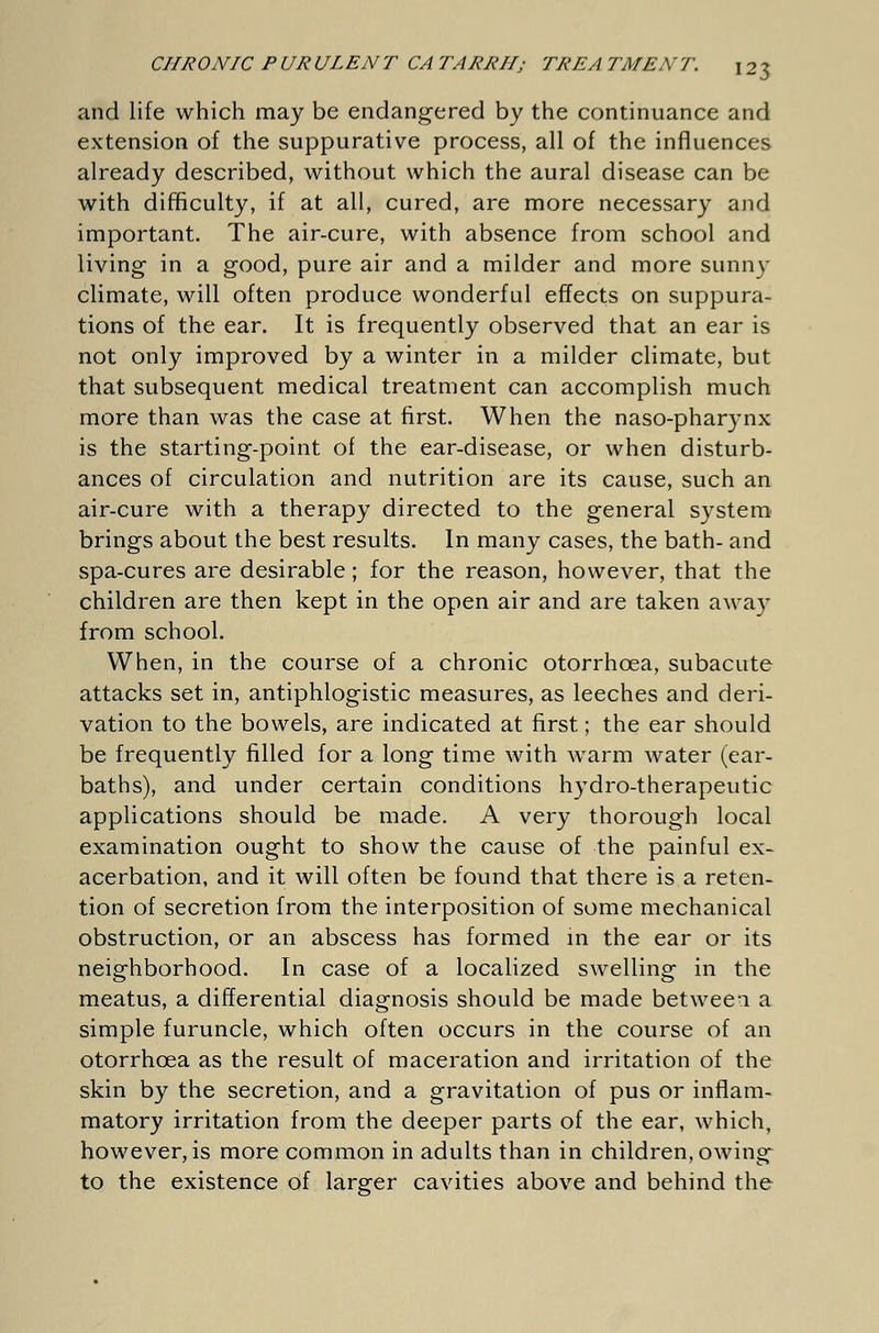 and life which may be endangered by the continuance and extension of the suppurative process, all of the influences already described, without which the aural disease can be with difficulty, if at all, cured, are more necessary and important. The air-cure, with absence from school and living in a good, pure air and a milder and more sunny climate, will often produce wonderful effects on suppura- tions of the ear. It is frequently observed that an ear is not only improved by a winter in a milder climate, but that subsequent medical treatment can accomplish much more than was the case at first. When the naso-pharynx is the starting-point of the ear-disease, or when disturb- ances of circulation and nutrition are its cause, such an air-cure with a therapy directed to the general system brings about the best results. In many cases, the bath- and spa-cures are desirable; for the reason, however, that the children are then kept in the open air and are taken away from school. When, in the course of a chronic otorrhcea, subacute attacks set in, antiphlogistic measures, as leeches and deri- vation to the bowels, are indicated at first; the ear should be frequently filled for a long time with warm water (ear- baths), and under certain conditions hydro-therapeutic applications should be made. A very thorough local examination ought to show the cause of the painful ex- acerbation, and it will often be found that there is a reten- tion of secretion from the interposition of some mechanical obstruction, or an abscess has formed in the ear or its neighborhood. In case of a localized swelling in the meatus, a differential diagnosis should be made betwee-i a simple furuncle, which often occurs in the course of an otorrhcea as the result of maceration and irritation of the skin by the secretion, and a gravitation of pus or inflam- matory irritation from the deeper parts of the ear, which, however, is more common in adults than in children, owing to the existence of larger cavities above and behind the