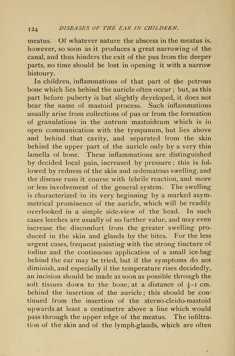 meatus. Of whatever nature the abscess in the meatus is, however, so soon as it produces a great narrowing of the canal, and thus hinders the exit of the pus from the deeper parts, no time should be lost in opening it with a narrow bistoury. In children, inflammations of that part of the petrous bone which lies behind the auricle often occur; but, as this part before puberty is but slightly developed, it does not bear the name of mastoid process. Such inflammations usually arise from collections of pus or from the formation of granulations in the antrum mastoideum which is in open communication with the tympanum, but lies above and behind that cavity, and separated from the skin behind the upper part of the auricle only by a very thin lamella of bone. These inflammations are distinguished by decided local pain, increased by pressure ; this is fol- lowed by redness of the skin and cedematous swelling, and the disease runs it course with febrile reaction, and more or less involvement of the general system. The swelling is characterized in its very beginning by a marked asym- metrical prominence of the auricle, which will be readily overlooked in a simple side-view of the head. In such cases leeches are usually of no further value, and may even increase the discomfort from the greater swelling pro- duced in the skin and glands by the bites. For the less urgent cases, frequent painting with the strong tincture of iodine and the continuous application of a small ice-bag behind the ear may be tried, but if the symptoms do not diminish, and especially if the temperature rises decidedly, an incision should be made as soon as possible through the soft tissues down to the bone, at a distance of |—I cm. behind the insertion of the auricle; this should be con- tinued from the insertion of the sterno-cleido-mastoid upwards at least a centimetre above a line which would pass through the upper edge of the meatus. The infiltra- tion of the skin and of the lymph-glands, which are often
