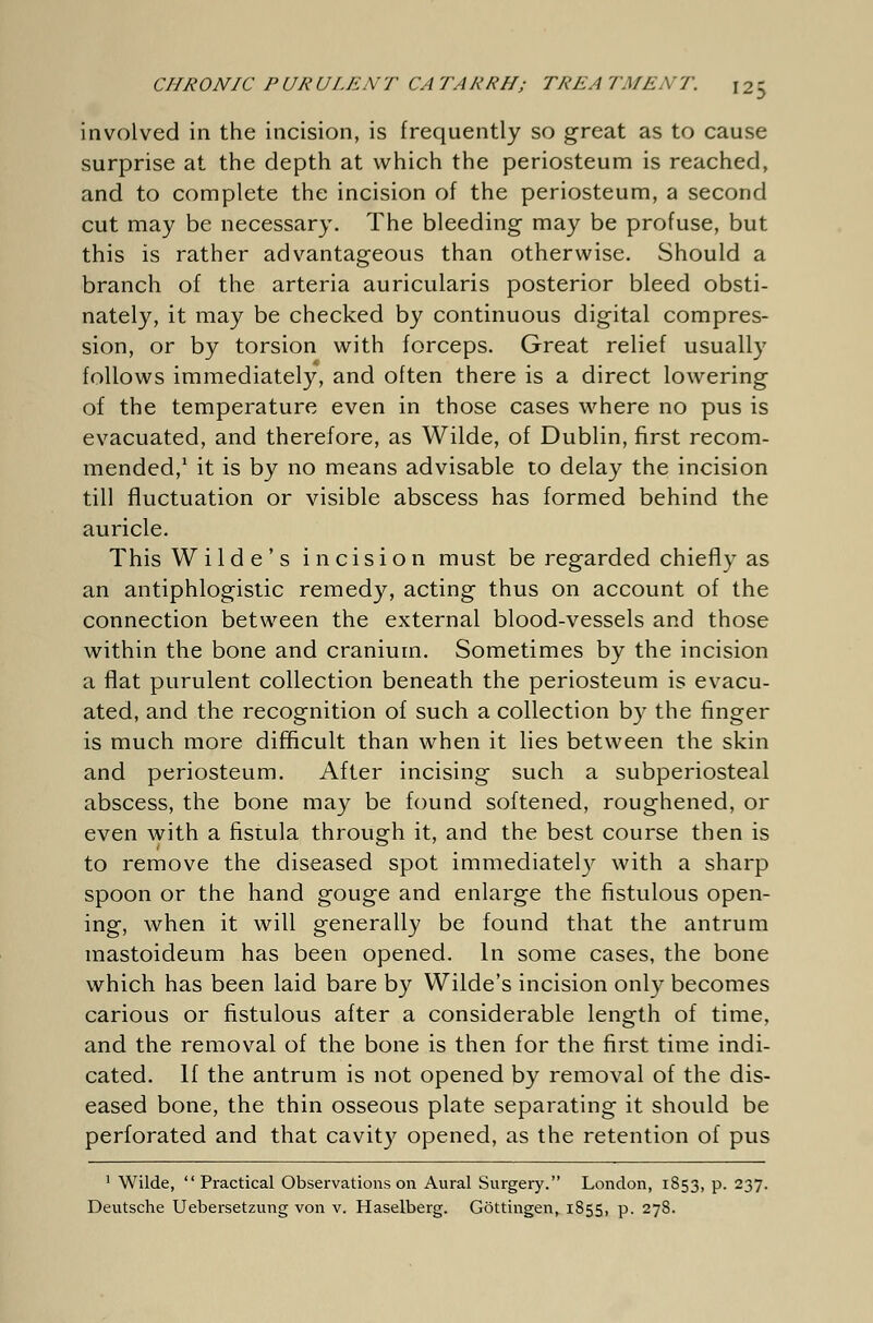 involved in the incision, is frequently so great as to cause surprise at the depth at which the periosteum is reached, and to complete the incision of the periosteum, a second cut may be necessary. The bleeding may be profuse, but this is rather advantageous than otherwise. Should a branch of the arteria auricularis posterior bleed obsti- nately, it may be checked by continuous digital compres- sion, or by torsion with forceps. Great relief usually follows immediately, and often there is a direct lowering of the temperature even in those cases where no pus is evacuated, and therefore, as Wilde, of Dublin, first recom- mended,1 it is by no means advisable to delay the incision till fluctuation or visible abscess has formed behind the auricle. This Wilde's incision must be regarded chiefly as an antiphlogistic remedy, acting thus on account of the connection between the external blood-vessels and those within the bone and cranium. Sometimes by the incision a flat purulent collection beneath the periosteum is evacu- ated, and the recognition of such a collection by the finger is much more difficult than when it lies between the skin and periosteum. After incising such a subperiosteal abscess, the bone may be found softened, roughened, or even with a fistula through it, and the best course then is to remove the diseased spot immediately with a sharp spoon or the hand gouge and enlarge the fistulous open- ing, when it will generally be found that the antrum mastoideum has been opened. In some cases, the bone which has been laid bare by Wilde's incision only becomes carious or fistulous after a considerable length of time, and the removal of the bone is then for the first time indi- cated. If the antrum is not opened by removal of the dis- eased bone, the thin osseous plate separating it should be perforated and that cavity opened, as the retention of pus 1 Wilde, Practical Observations on Aural Surgery. London, 1853, p. 237.