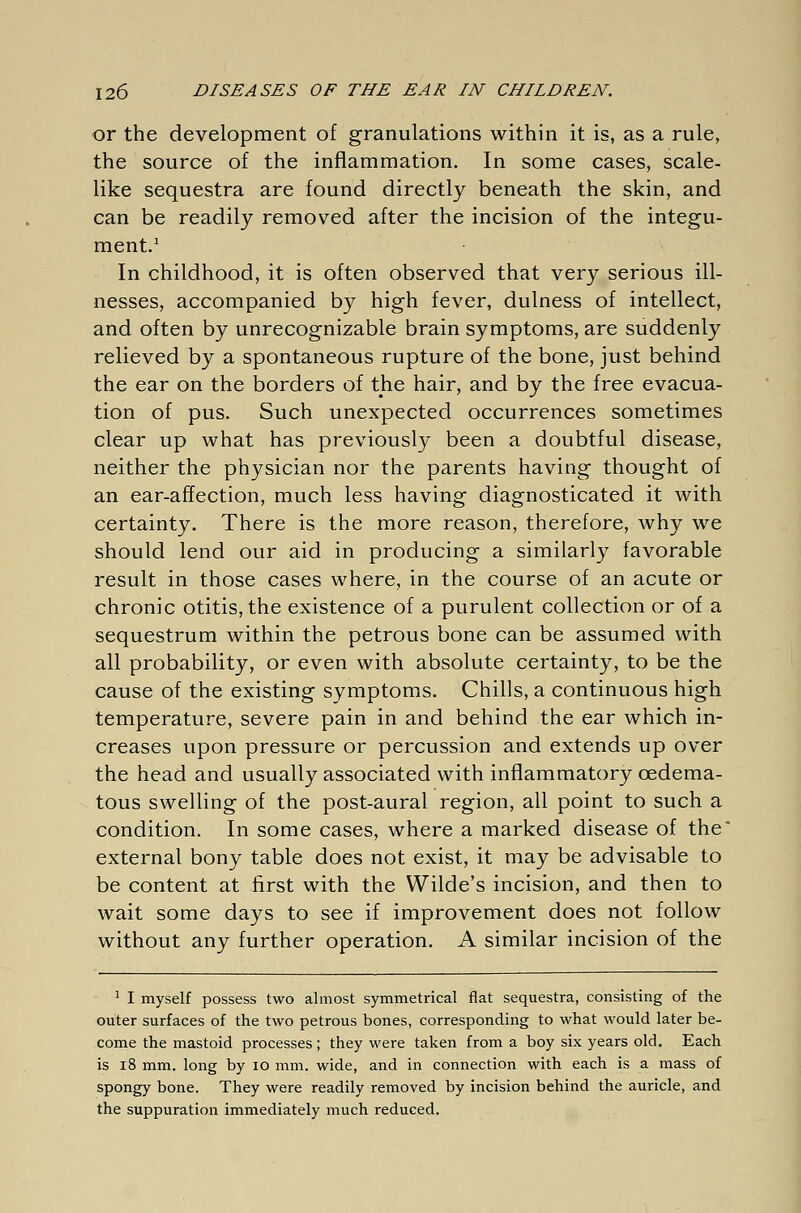 or the development of granulations within it is, as a rule, the source of the inflammation. In some cases, scale- like sequestra are found directly beneath the skin, and can be readily removed after the incision of the integu- ment.1 In childhood, it is often observed that very serious ill- nesses, accompanied by high fever, dulness of intellect, and often by unrecognizable brain symptoms, are suddenly relieved by a spontaneous rupture of the bone, just behind the ear on the borders of the hair, and by the free evacua- tion of pus. Such unexpected occurrences sometimes clear up what has previously been a doubtful disease, neither the physician nor the parents having thought of an ear-affection, much less having diagnosticated it with certainty. There is the more reason, therefore, why we should lend our aid in producing a similarly favorable result in those cases where, in the course of an acute or chronic otitis, the existence of a purulent collection or of a sequestrum within the petrous bone can be assumed with all probability, or even with absolute certainty, to be the cause of the existing symptoms. Chills, a continuous high temperature, severe pain in and behind the ear which in- creases upon pressure or percussion and extends up over the head and usually associated with inflammatory cedema- tous swelling of the post-aural region, all point to such a condition. In some cases, where a marked disease of the' external bony table does not exist, it may be advisable to be content at first with the Wilde's incision, and then to wait some days to see if improvement does not follow without any further operation. A similar incision of the 1 I myself possess two almost symmetrical flat sequestra, consisting of the outer surfaces of the two petrous bones, corresponding to what would later be- come the mastoid processes; they were taken from a boy six years old. Each is 18 mm. long by io mm. wide, and in connection with each is a mass of spongy bone. They were readily removed by incision behind the auricle, and the suppuration immediately much reduced.