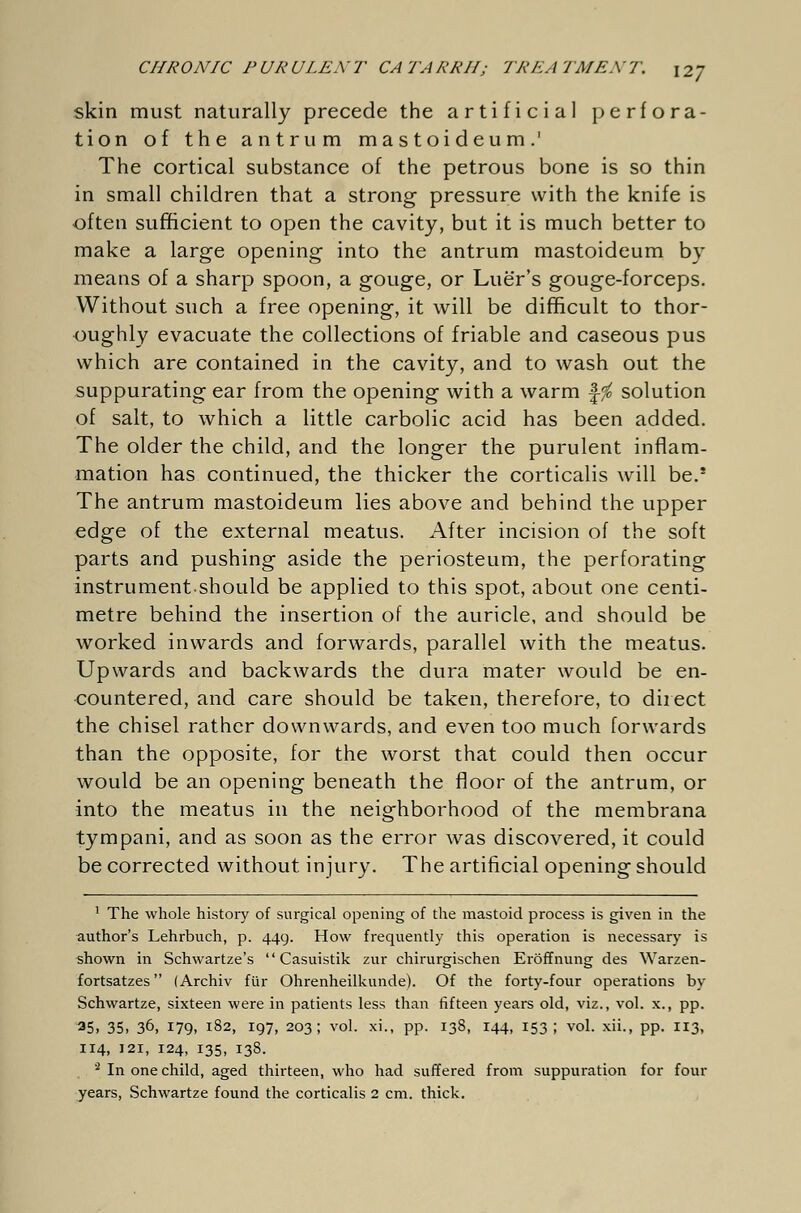 skin must naturally precede the artificial perfora- tion of the antrum mastoideum.' The cortical substance of the petrous bone is so thin in small children that a strong pressure with the knife is often sufficient to open the cavity, but it is much better to make a large opening into the antrum mastoideum by means of a sharp spoon, a gouge, or Luer's gouge-forceps. Without such a free opening, it will be difficult to thor- oughly evacuate the collections of friable and caseous pus which are contained in the cavity, and to wash out the suppurating ear from the opening with a warm f$ solution of salt, to which a little carbolic acid has been added. The older the child, and the longer the purulent inflam- mation has continued, the thicker the corticalis will be.* The antrum mastoideum lies above and behind the upper edge of the external meatus. After incision of the soft parts and pushing aside the periosteum, the perforating instrument should be applied to this spot, about one centi- metre behind the insertion of the auricle, and should be worked inwards and forwards, parallel with the meatus. Upwards and backwards the dura mater would be en- countered, and care should be taken, therefore, to direct the chisel rather downwards, and even too much forwards than the opposite, for the worst that could then occur would be an opening beneath the floor of the antrum, or into the meatus in the neighborhood of the membrana tympani, and as soon as the error was discovered, it could be corrected without injury. The artificial opening should 1 The whole history of surgical opening of the mastoid process is given in the author's Lehrbuch, p. 449. How frequently this operation is necessary is shown in Schwartze's '' Casuistik zur chirurgischen Eröffnung des Warzen- fortsatzes  (Archiv für Ohrenheilkunde). Of the forty-four operations by Schwartze, sixteen were in patients less than fifteen years old, viz., vol. x., pp. 35> 35. 3°» 179. 182, 197, 203; vol. xi., pp. 138, 144, 153 ; vol. xii., pp. 113, 114, 121, 124, 135, 138. 3 In one child, aged thirteen, who had suffered from suppuration for four years, Schwartze found the corticalis 2 cm. thick.