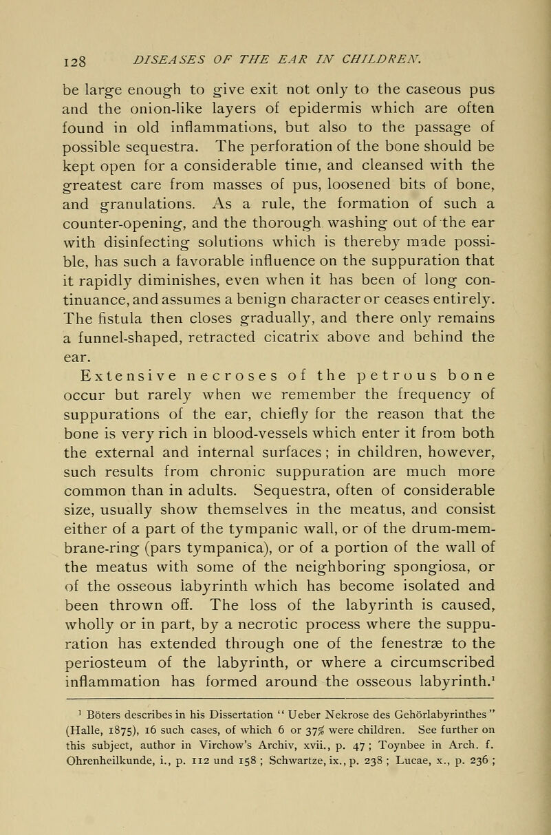 be large enough to give exit not only to the caseous pus and the onion-like layers of epidermis which are often found in old inflammations, but also to the passage of possible sequestra. The perforation of the bone should be kept open for a considerable time, and cleansed with the greatest care from masses of pus, loosened bits of bone, and granulations. As a rule, the formation of such a counter-opening, and the thorough washing out of the ear with disinfecting solutions which is thereby made possi- ble, has such a favorable influence on the suppuration that it rapidly diminishes, even when it has been of long con- tinuance, and assumes a benign character or ceases entirely. The fistula then closes gradually, and there only remains a funnel-shaped, retracted cicatrix above and behind the ear. Extensive necroses of the petrous bone occur but rarely when we remember the frequency of suppurations of the ear, chiefly for the reason that the bone is very rich in blood-vessels which enter it from both the external and internal surfaces; in children, however, such results from chronic suppuration are much more common than in adults. Sequestra, often of considerable size, usually show themselves in the meatus, and consist either of a part of the tympanic wall, or of the drum-mem- brane-ring (pars tympanica), or of a portion of the wall of the meatus with some of the neighboring spongiosa, or of the osseous labyrinth which has become isolated and been thrown off. The loss of the labyrinth is caused, wholly or in part, by a necrotic process where the suppu- ration has extended through one of the fenestras to the periosteum of the labyrinth, or where a circumscribed inflammation has formed around the osseous labyrinth.1 1 Böters describes in his Dissertation  Ueber Nekrose des Gehörlabyrinthes (Halle, 1875), 16 such cases, of which 6 or 37$ were children. See further on this subject, author in Virchow's Archiv, xvii., p. 47 ; Toynbee in Arch. f. Ohrenheilkunde, i., p. 112 und 158 ; Schwartze, ix., p. 238 ; Lucae, x., p. 236 ;