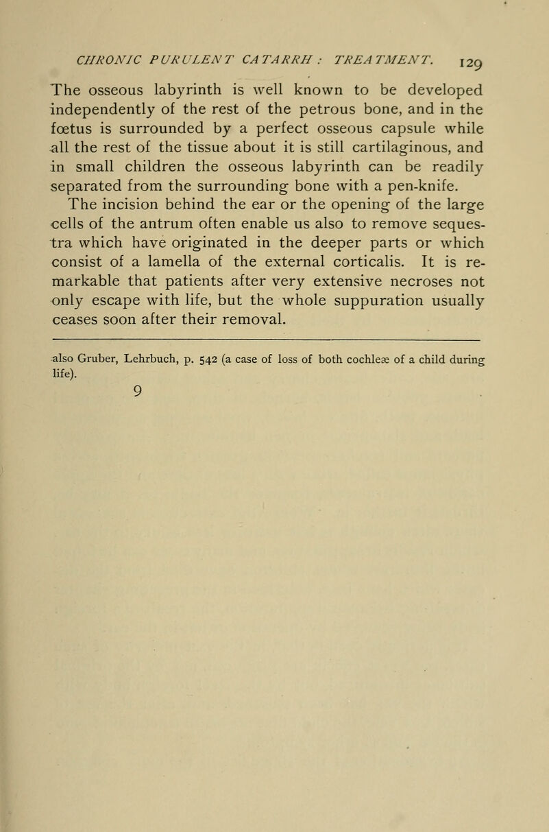 The osseous labyrinth is well known to be developed independently of the rest of the petrous bone, and in the foetus is surrounded by a perfect osseous capsule while all the rest of the tissue about it is still cartilaginous, and in small children the osseous labyrinth can be readily separated from the surrounding bone with a pen-knife. The incision behind the ear or the opening of the large cells of the antrum often enable us also to remove seques- tra which have originated in the deeper parts or which consist of a lamella of the external corticalis. It is re- markable that patients after very extensive necroses not only escape with life, but the whole suppuration usually ceases soon after their removal. also Gruber, Lehrbuch, p. 542 (a case of loss of both cochleae of a child during life). 9