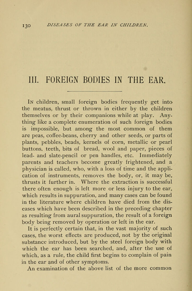 III. FOREIGN BODIES IN THE EAR. In children, small foreign bodies frequently get into the meatus, thrust or thrown in either by the children themselves or by their companions while at play. Any- thing like a complete enumeration of such foreign bodies is impossible, but among the most common of them are peas, coffee-beans, cherry and other seeds, or parts of plants, pebbles, beads, kernels of corn, metallic or pearl buttons, teeth, bits of bread, wool and paper, pieces of lead- and slate-pencil or pen handles, etc. Immediately parents and teachers become greatly frightened, and a physician is called, who, with a loss of time and the appli- cation of instruments, removes the body, or, it may be,, thrusts it further in. Where the extraction is successful there often enough is left more or less injury to the ear, which results in suppuration, and many cases can be found in the literature where children have died from the dis- eases which have been described in the preceding chapter as resulting from aural suppuration, the result of a foreign body being removed by operation or left in the ear. It is perfectly certain that, in the vast majority of such cases, the worst effects are produced, not by the original substance introduced, but by the steel foreign body with which the ear has been searched, and, after the use of which, as a rule, the child first begins to complain of pain in the ear and of other symptoms. An examination of the above list of the more common