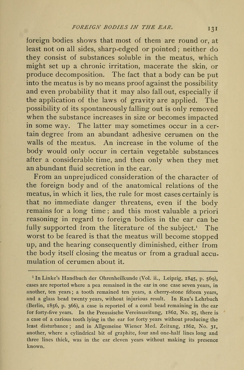 foreign bodies shows that most of them are round or, at least not on all sides, sharp-edged or pointed; neither do they consist of substances soluble in the meatus, which might set up a chronic irritation, macerate the skin, or produce decomposition. The fact that a body can be put into the meatus is by no means proof against the possibility and even probability that it may also fall out, especially if the application of the laws of gravity are applied. The possibility of its spontaneously falling out is only removed when the substance increases in size or becomes impacted in some way. The latter may sometimes occur in a cer- tain degree from an abundant adhesive cerumen on the walls of the meatus. An increase in the volume of the body would only occur in certain vegetable substances after a considerable time, and then only when they met an abundant fluid secretion in the ear. From an unprejudiced consideration of the character of the foreign body and of the anatomical relations of the meatus, in which it lies, the rule for most cases certainly is that no immediate danger threatens, even if the body remains for a long time; and this most valuable a priori reasoning in regard to foreign bodies in the ear can be fully supported from the literature of the subject.1 The worst to be feared is that the meatus will become stopped up, and the hearing consequently diminished, either from the body itself closing the meatus or from a gradual accu- mulation of cerumen about it. 1 In Linke's Handbuch der Ohrenheilkunde (Vol. ii., Leipzig, 1845, p. 569), cases are reported where a pea remained in the ear in one case seven years, in another, ten years; a tooth remained ten years, a cherry-stone fifteen years, and a glass bead twenty years, without injurious result. In Rau's Lehrbuch (Berlin, 1856, p. 366), a case is reported of a coral bead remaining in the ear for forty-five years. In the Preussische Vereinszeitung, 1862, No. 25, there is a case of a carious tooth lying in the ear for forty years without producing the least disturbance ; and in Allgemeine Wiener Med. Zeitung, 1862, No. 31, another, where a cylindrical bit of graphite, four and one-half lines long and three lines thick, was in the ear eleven years without making its presence known.