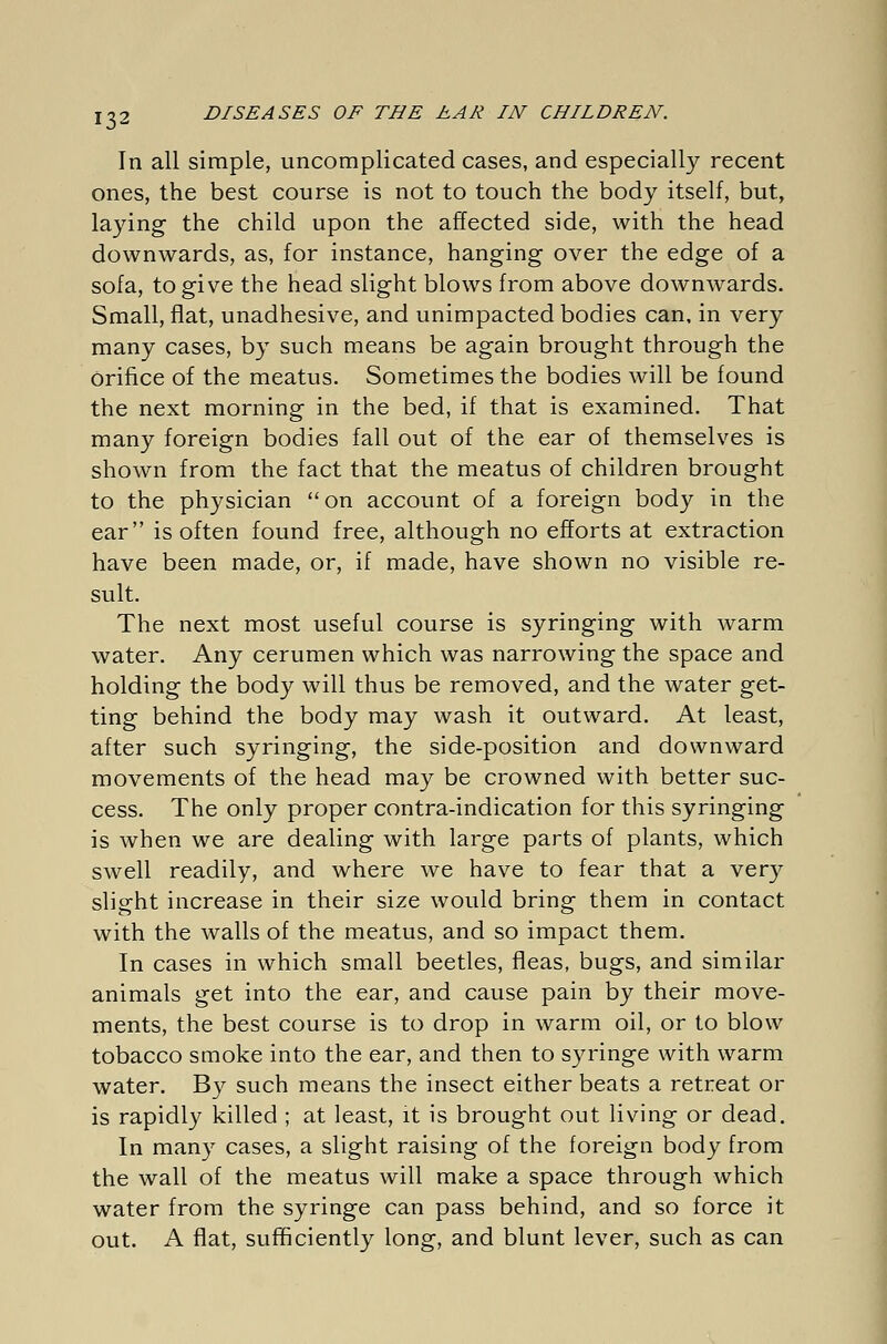 In all simple, uncomplicated cases, and especially recent ones, the best course is not to touch the body itself, but, laying the child upon the affected side, with the head downwards, as, for instance, hanging over the edge of a sofa, to give the head slight blows from above downwards. Small, flat, unadhesive, and unimpacted bodies can, in very many cases, by such means be again brought through the orifice of the meatus. Sometimes the bodies will be found the next morning in the bed, if that is examined. That many foreign bodies fall out of the ear of themselves is shown from the fact that the meatus of children brought to the physician  on account of a foreign body in the ear is often found free, although no efforts at extraction have been made, or, if made, have shown no visible re- sult. The next most useful course is syringing with warm water. Any cerumen which was narrowing the space and holding the body will thus be removed, and the water get- ting behind the body may wash it outward. At least, after such syringing, the side-position and downward movements of the head may be crowned with better suc- cess. The only proper contra-indication for this syringing is when we are dealing with large parts of plants, which swell readily, and where we have to fear that a very slight increase in their size would bring them in contact with the walls of the meatus, and so impact them. In cases in which small beetles, fleas, bugs, and similar animals get into the ear, and cause pain by their move- ments, the best course is to drop in warm oil, or to blow tobacco smoke into the ear, and then to syringe with warm water. By such means the insect either beats a retreat or is rapidly killed ; at least, it is brought out living or dead. In many cases, a slight raising of the foreign body from the wall of the meatus will make a space through which water from the syringe can pass behind, and so force it out. A flat, sufficiently long, and blunt lever, such as can