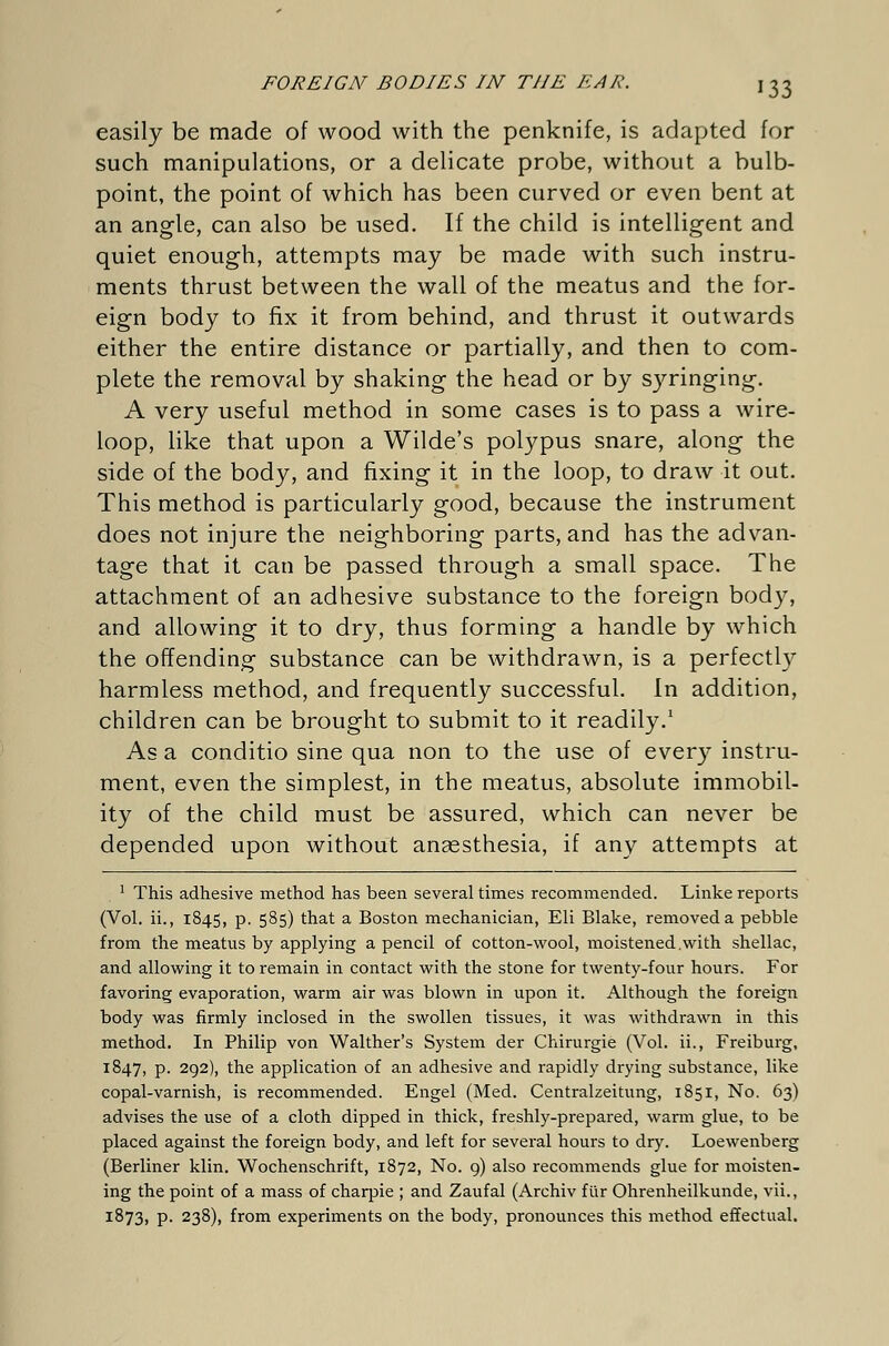 easily be made of wood with the penknife, is adapted for such manipulations, or a delicate probe, without a bulb- point, the point of which has been curved or even bent at an angle, can also be used. If the child is intelligent and quiet enough, attempts may be made with such instru- ments thrust between the wall of the meatus and the for- eign body to fix it from behind, and thrust it outwards either the entire distance or partially, and then to com- plete the removal by shaking the head or by syringing. A very useful method in some cases is to pass a wire- loop, like that upon a Wilde's polypus snare, along the side of the body, and fixing it in the loop, to draw it out. This method is particularly good, because the instrument does not injure the neighboring parts, and has the advan- tage that it can be passed through a small space. The attachment of an adhesive substance to the foreign body, and allowing it to dry, thus forming a handle by which the offending substance can be withdrawn, is a perfectly harmless method, and frequently successful. In addition, children can be brought to submit to it readily.1 As a conditio sine qua non to the use of every instru- ment, even the simplest, in the meatus, absolute immobil- ity of the child must be assured, which can never be depended upon without anaesthesia, if any attempts at 1 This adhesive method has been several times recommended. Linke reports (Vol. ii., 1845, p. 585) that a Boston mechanician, Eli Blake, removed a pebble from the meatus by applying a pencil of cotton-wool, moistened.with shellac, and allowing it to remain in contact with the stone for twenty-four hours. For favoring evaporation, warm air was blown in upon it. Although the foreign body was firmly inclosed in the swollen tissues, it was withdrawn in this method. In Philip von Walther's System der Chirurgie (Vol. ii., Freiburg, 1847, p. 292), the application of an adhesive and rapidly drying substance, like copal-varnish, is recommended. Engel (Med. Centralzeitung, 1851, No. 63) advises the use of a cloth dipped in thick, freshly-prepared, warm glue, to be placed against the foreign body, and left for several hours to dry. Loewenberg (Berliner klin. Wochenschrift, 1872, No. 9) also recommends glue for moisten- ing the point of a mass of charpie ; and Zaufal (Archiv für Ohrenheilkunde, vii., 1873, p. 238), from experiments on the body, pronounces this method effectual.