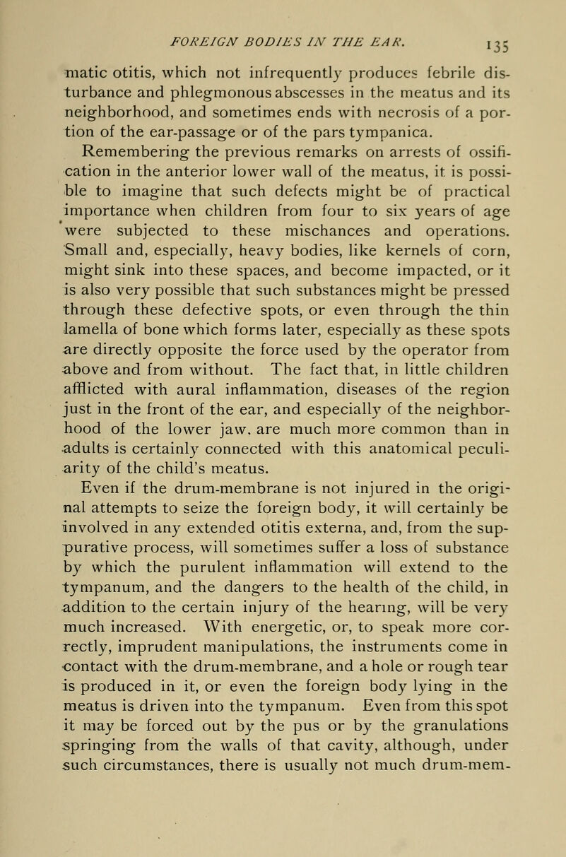 matic otitis, which not infrequently produces febrile dis- turbance and phlegmonous abscesses in the meatus and its neighborhood, and sometimes ends with necrosis of a por- tion of the ear-passage or of the pars tympanica. Remembering the previous remarks on arrests of ossifi- cation in the anterior lower wall of the meatus, it is possi- ble to imagine that such defects might be of practical importance when children from four to six years of age were subjected to these mischances and operations. Small and, especially, heavy bodies, like kernels of corn, might sink into these spaces, and become impacted, or it is also very possible that such substances might be pressed through these defective spots, or even through the thin lamella of bone which forms later, especially as these spots are directly opposite the force used by the operator from above and from without. The fact that, in little children afflicted with aural inflammation, diseases of the region just in the front of the ear, and especially of the neighbor- hood of the lower jaw. are much more common than in ■adults is certainly connected with this anatomical peculi- arity of the child's meatus. Even if the drum-membrane is not injured in the origi- nal attempts to seize the foreign body, it will certainly be involved in any extended otitis externa, and, from the sup- purative process, will sometimes suffer a loss of substance by which the purulent inflammation will extend to the tympanum, and the dangers to the health of the child, in addition to the certain injury of the hearing, will be very much increased. With energetic, or, to speak more cor- rectly, imprudent manipulations, the instruments come in -contact with the drum-membrane, and a hole or rough tear is produced in it, or even the foreign body lying in the meatus is driven into the tympanum. Even from this spot it may be forced out by the pus or by the granulations springing from the walls of that cavity, although, under such circumstances, there is usually not much drum-mem-