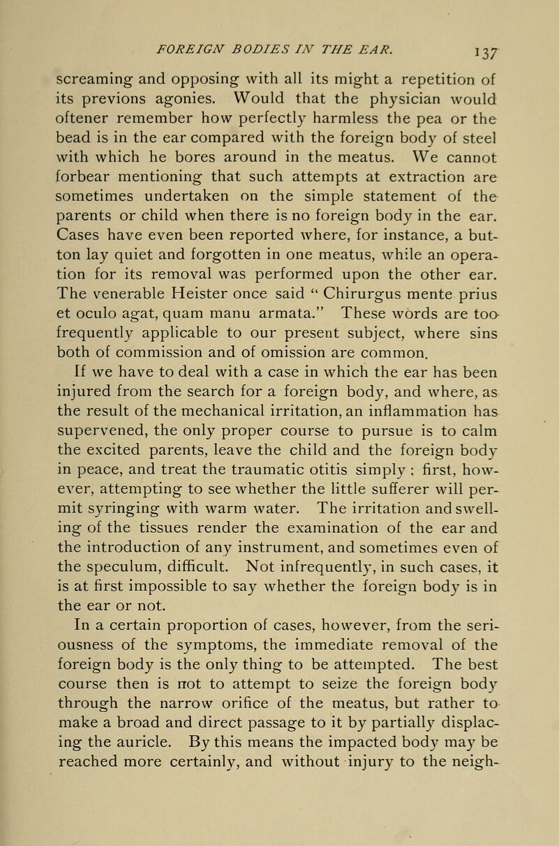 screaming and opposing with all its might a repetition of its previons agonies. Would that the physician would oftener remember how perfectly harmless the pea or the bead is in the ear compared with the foreign body of steel with which he bores around in the meatus. We cannot forbear mentioning that such attempts at extraction are sometimes undertaken on the simple statement of the parents or child when there is no foreign body in the ear. Cases have even been reported where, for instance, a but- ton lay quiet and forgotten in one meatus, while an opera- tion for its removal was performed upon the other ear. The venerable Heister once said  Chirurgus mente prius et oculo agat, quam manu armata. These words are too frequently applicable to our present subject, where sins both of commission and of omission are common. If we have to deal with a case in which the ear has been injured from the search for a foreign body, and where, as the result of the mechanical irritation, an inflammation has supervened, the only proper course to pursue is to calm the excited parents, leave the child and the foreign body in peace, and treat the traumatic otitis simply ; first, how- ever, attempting to see whether the little sufferer will per- mit syringing with warm water. The irritation and swell- ing of the tissues render the examination of the ear and the introduction of any instrument, and sometimes even of the speculum, difficult. Not infrequently, in such cases, it is at first impossible to say whether the foreign body is in the ear or not. In a certain proportion of cases, however, from the seri- ousness of the symptoms, the immediate removal of the foreign body is the only thing to be attempted. The best course then is not to attempt to seize the foreign body through the narrow orifice of the meatus, but rather to make a broad and direct passage to it by partiall}7 displac- ing the auricle. By this means the impacted body may be reached more certainly, and without injury to the neigh-