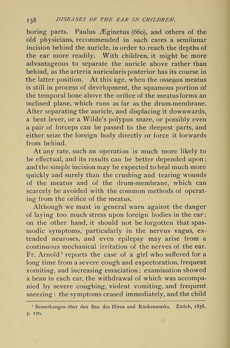 boring parts. Paulus iEginetus (660), and others of the old physicians, recommended in such cases a semilunar incision behind the auricle, in order to reach the depths of the ear more readily. With children, it might be more advantageous to separate the auricle above rather than behind, as the arteria auricularis posterior has its course in the latter position. At this age, when the osseous meatus is still in process of development, the squamous portion of the temporal bone above the orifice of the meatus forms an inclined plane, which runs as far as the drum-membrane. After separating the auricle, and displacing it downwards, a bent lever, or a Wilde's polypus snare, or possibly even a pair of forceps can be passed to the deepest parts, and either seize the foreign body directly or force it forwards from behind. At any rate, such an operation is much more likely to be effectual, and its results can be better depended upon; and the simple incision may be expected to heal much more quickly and surely than the crushing and tearing wounds of the meatus and of the drum-membrane, which can scarcely be avoided with the common methods of operat- ing from the orifice of the meatus. Although we must in general warn against the danger of laying too much stress upon foreign bodies in the ear; on the other hand, it should not be forgotten that spas- modic symptoms, particularly in the nervus vagus, ex- tended neuroses, and even epilepsy may arise from a continuous mechanical irritation of the nerves of the ear. Fr. Arnold 1 reports the case of a girl who suffered for a long time from a severe cough and expectoration, frequent vomiting, and increasing emaciation ; examination showed a bean in each ear, the withdrawal of which was accompa- nied by severe coughing, violent vomiting, and frequent sneezing: the symptoms ceased immediately, and the child 1 Bemerkungen über den Bau des Hirns und Rückenmarks. Zürich, 1838, p. 170.