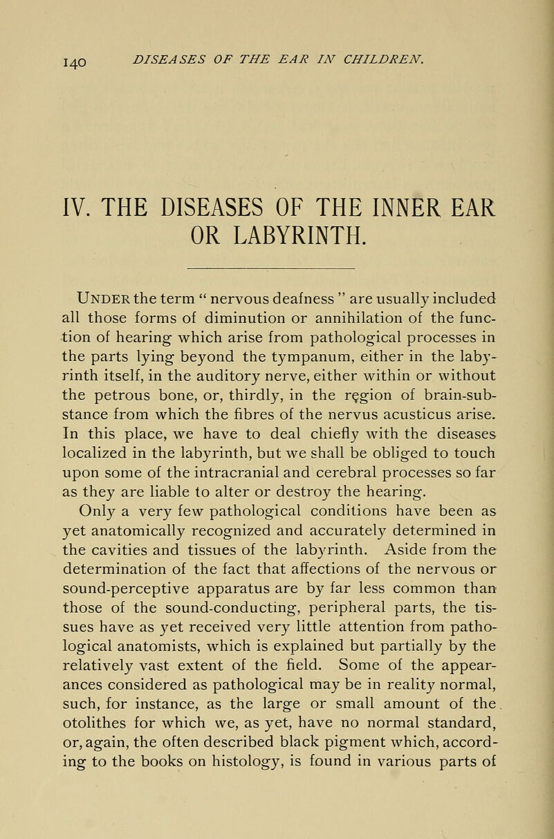 IV. THE DISEASES OF THE INNER EAR OR LABYRINTH. Under the term nervous deafness are usually included all those forms of diminution or annihilation of the func- tion of hearing which arise from pathological processes in the parts lying beyond the tympanum, either in the laby- rinth itself, in the auditory nerve, either within or without the petrous bone, or, thirdly, in the region of brain-sub- stance from which the fibres of the nervus acusticus arise. In this place, we have to deal chiefly with the diseases localized in the labyrinth, but we shall be obliged to touch upon some of the intracranial and cerebral processes so far as they are liable to alter or destroy the hearing. Only a very few pathological conditions have been as yet anatomically recognized and accurately determined in the cavities and tissues of the labyrinth. Aside from the determination of the fact that affections of the nervous or sound-perceptive apparatus are by far less common than those of the sound-conducting, peripheral parts, the tis- sues have as yet received very little attention from patho- logical anatomists, which is explained but partially by the relatively vast extent of the field. Some of the appear- ances considered as pathological may be in reality normal, such, for instance, as the large or small amount of the otolithes for which we, as yet, have no normal standard, or, again, the often described black pigment which, accord- ing to the books on histology, is found in various parts of
