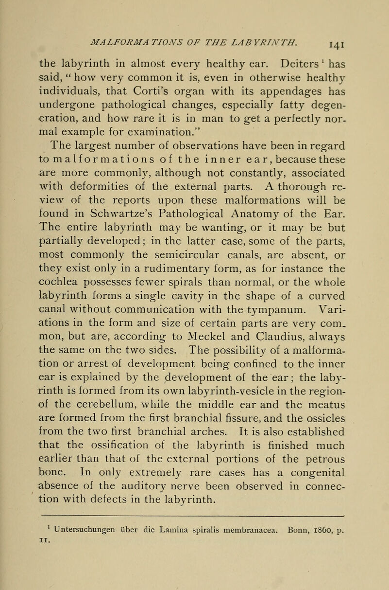 the labyrinth in almost every healthy ear. Deiters ' has said, how very common it is, even in otherwise healthy individuals, that Corti's organ with its appendages has undergone pathological changes, especially fatty degen- eration, and how rare it is in man to get a perfectly nor- mal example for examination. The largest number of observations have been in regard to malformations of the inner ear, because these are more commonly, although not constantly, associated with deformities of the external parts. A thorough re- view of the reports upon these malformations will be found in Schwartze's Pathological Anatomy of the Ear. The entire labyrinth may be wanting, or it may be but partially developed; in the latter case, some of the parts, most commonly the semicircular canals, are absent, or they exist only in a rudimentary form, as for instance the cochlea possesses fewer spirals than normal, or the whole labyrinth forms a single cavity in the shape of a curved canal without communication with the tympanum. Vari- ations in the form and size of certain parts are very com. mon, but are, according to Meckel and Claudius, always the same on the two sides. The possibility of a malforma- tion or arrest of development being confined to the inner ear is explained by the development of the ear; the laby- rinth is formed from its own labyrinth-vesicle in the region- of the cerebellum, while the middle ear and the meatus are formed from the first branchial fissure, and the ossicles from the two first branchial arches. It is also established that the ossification of the labyrinth is finished much earlier than that of the external portions of the petrous bone. In only extremely rare cases has a congenital absence of the auditory nerve been observed in connec- tion with defects in the labyrinth. 1 Untersuchungen über die Lamina spiralis membranacea. Bonn, i860, p. 11.