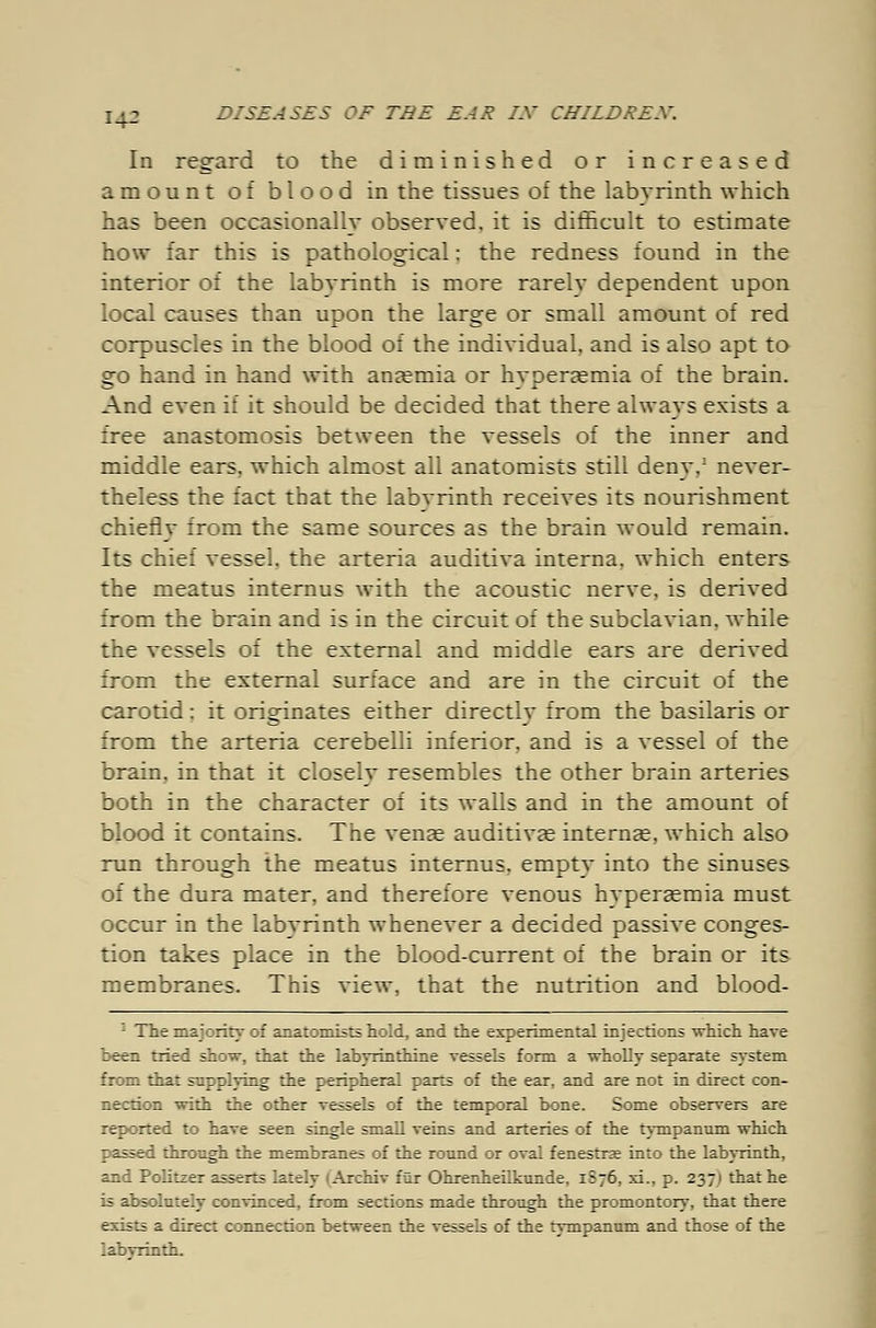 I-p In regard to the diminished or increased amount of blood in the tissues of the labyrinth which has been occasionally observed, it is difficult to estimate how far this is pathological: the redness found in the interior of the labvrinth is more rarely dependent upon local causes than upon the large or small amount of red corpuscles in the blood of the individual, and is also apt to go hand in hand with anaemia or hyperemia of the brain. And even if it should be decided that there always exists a free anastomosis between the vessels of the inner and middle ears, which almost all anatomists still deny,1 never- theless the fact that the labyrinth receives its nourishment chiefly from the same sources as the brain would remain. Its chief vessel, the arteria auditiva interna, which enters the meatus internus with the acoustic nerve, is derived from the brain and is in the circuit of the subclavian, while the vessels of the external and middle ears are derived from the external surface and are in the circuit of the carotid: it originates either directly from the basilaris or from the arteria cerebelli inferior, and is a vessel of the brain, in that it closely resembles the other brain arteries both in the character of its walls and in the amount of blood it contains. The venae auditiva? interna^, which also run through the meatus internus, empty into the sinuses of the dura mater, and therefore venous hvperaemia must occur in the labvrinth whenever a decided passive conges- tion takes place in the blood-current of the brain or its membranes. This view, that the nutrition and blood- 1 The majority of anatomists hold, and the experimental injections which have been tried show, that the labyrinthine vessels form a wholly separate system from that supplying the peripheral parts of the ear, and are not in direct con- nection with the other vessels of the temporal bone. Some observers are reported to have seen single small veins and arteries of the tympanum which passed through the membranes of the round or oval fenestrae into the labyrinth, and Politzer asserts lately (Archiv für Ohrenheilkunde, 1S76, xi., p. 237) that he is absolutely convinced, from sections made through the promontory, that there exists a direct connection between the vessels of the tympanum and those of the labyrinth.