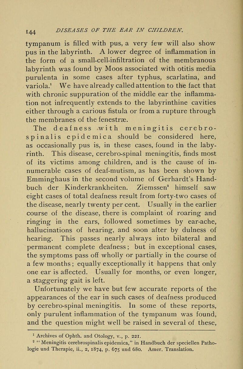 tympanum is filled with pus, a very few wTill also show pus in the labyrinth. A lower degree of inflammation in the form of a small-cell-infiltration of the membranous labyrinth was found by Moos associated with otitis media purulenta in some cases after typhus, scarlatina, and variola.1 We have already called attention to the fact that with chronic suppuration of the middle ear the inflamma- tion not infrequently extends to the labyrinthine cavities either through a carious fistula or from a rupture through the membranes of the fenestras. The deafness with meningitis cerebro- spinalis epidemica should be considered here, as occasionally pus is, in these cases, found in the laby- rinth. This disease, cerebro-spinal meningitis, finds most of its victims among children, and is the cause of in- numerable cases of deaf-mutism, as has been shown by Emminghaus in the second volume of Gerhardt's Hand- buch der Kinderkrankheiten. Ziemssen2 himself saw eight cases of total deafness result from forty-two cases of the disease, nearly twenty per cent. Usually in the earlier course of the disease, there is complaint of roaring and ringing in the ears, followed sometimes by ear-ache, hallucinations of hearing, and soon after by dulness of hearing. This passes nearly always into bilateral and permanent complete deafness; but in exceptional cases, the symptoms pass off wholly or partially in the course of a few months ; equally exceptionally it happens that only one ear is affected. Usually for months, or even longer, a staggering gait is left. Unfortunately we have but few accurate reports of the appearances of the ear in such cases of deafness produced by cerebro-spinal meningitis. In some of these reports, only purulent inflammation of the tympanum was found, and the question might well be raised in several of these, 1 Archives of Ophth. and Otology, v., p. 221. 2 Meningitis cerebrospinalis epidemica, in Handbuch der speciellen Patho- logie und Therapie, ii., 2, 1874, p. 675 und 680. Amer. Translation.