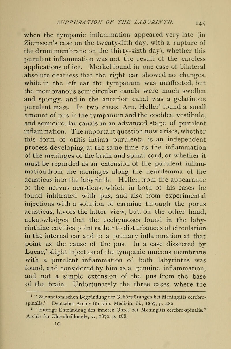 when the tympanic inflammation appeared very late (in Ziemssen's case on the twenty-fifth day, with a rupture of the drum-membrane on the thirty-sixth day), whether this purulent inflammation was not the result of the careless applications of ice. Merkel found in one case of bilateral absolute deafness that the right ear showed no changes, while in the left ear the tympanum was unaffected, but the membranous semicircular canals were much swollen and spongy, and in the anterior canal was a gelatinous purulent mass. In two cases, Arn. Heller1 found a small amount of pus in the tympanum and the cochlea, vestibule, and semicircular canals in an advanced stage of purulent inflammation. The important question now arises, whether this form of otitis intima purulenta is an independent process developing at the same time as the inflammation of the meninges of the brain and spinal cord, or whether it must be regarded as an extension of the purulent inflam- mation from the meninges along the neurilemma of the acusticus into the labyrinth. Heller, from the appearance of the nervus acusticus, which in both of his cases he found infiltrated with pus, and also from experimental injections with a solution of carmine through the porus acusticus, favors the latter view, but, on the other hand, acknowledges that the ecchymoses found in the laby- rinthine cavities point rather to disturbances of circulation in the internal ear and to a primary inflammation at that point as the cause of the pus. In a case dissected by Lucae,2 slight injectionof the tympanic mucous membrane with a purulent inflammation of both labyrinths was found, and considered by him as a genuine inflammation, and not a simple extension of the pus from the base of the brain. Unfortunately the three cases where the 1 Zur anatomischen Begründung der Gehörstörungen bei Meningitis cerebro- spinalis. Deutsches Archiv für klin. Medizin, iii., 1867, p. 4S2. 2 Eiterige Entzündung des inneren Ohres bei Meningitis cerebro-spinalis. Archiv für Ohrenheilkunde, v., 1870, p. 188. IO