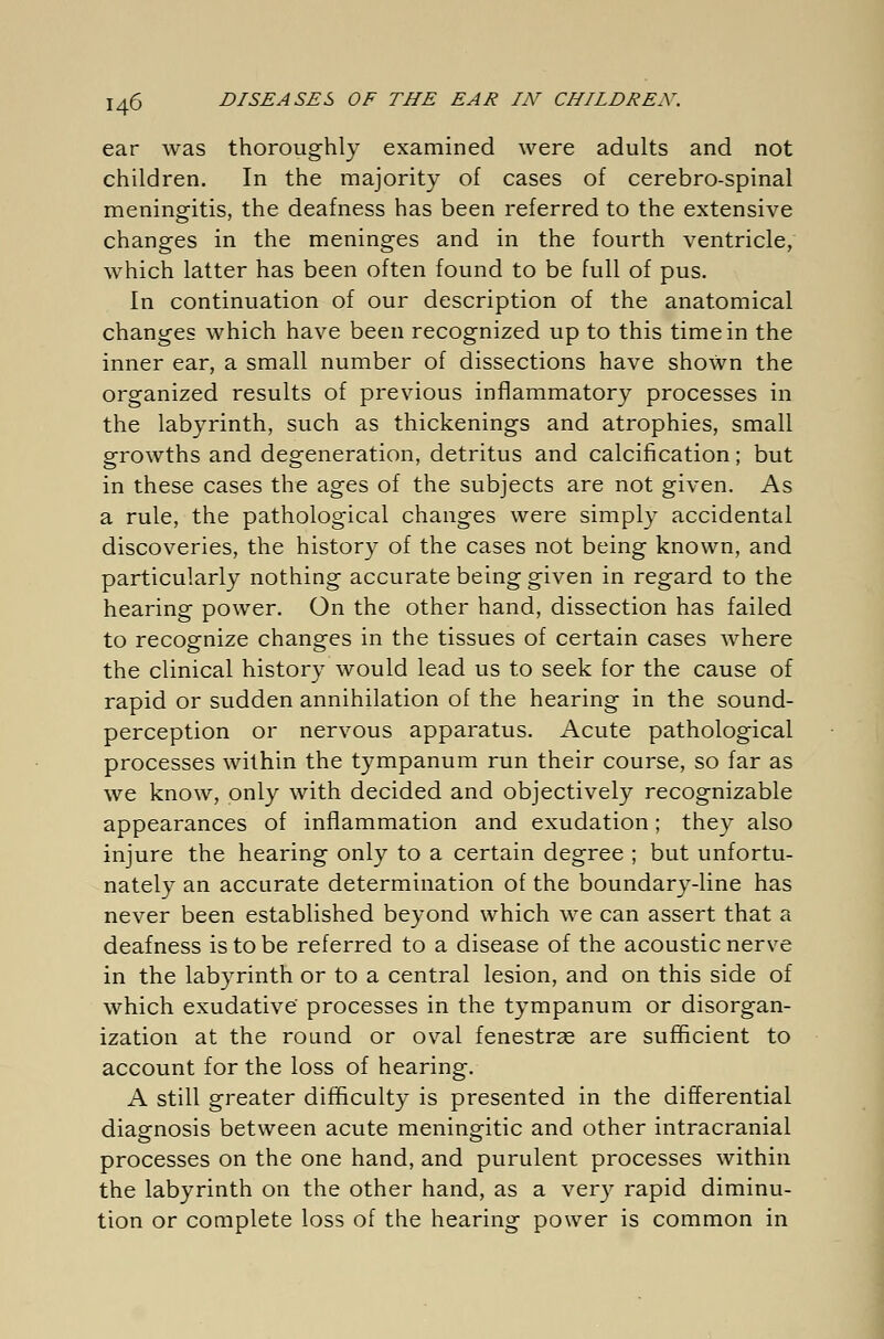 ear was thoroughly examined were adults and not children. In the majority of cases of cerebro-spinal meningitis, the deafness has been referred to the extensive changes in the meninges and in the fourth ventricle, which latter has been often found to be full of pus. In continuation of our description of the anatomical changes which have been recognized up to this time in the inner ear, a small number of dissections have shown the organized results of previous inflammatory processes in the labyrinth, such as thickenings and atrophies, small growths and degeneration, detritus and calcification; but in these cases the ages of the subjects are not given. As a rule, the pathological changes were simply accidental discoveries, the history of the cases not being known, and particularly nothing accurate being given in regard to the hearing power. On the other hand, dissection has failed to recognize changes in the tissues of certain cases where the clinical history would lead us to seek for the cause of rapid or sudden annihilation of the hearing in the sound- perception or nervous apparatus. Acute pathological processes within the tympanum run their course, so far as we know, only with decided and objectively recognizable appearances of inflammation and exudation; they also injure the hearing only to a certain degree ; but unfortu- nately an accurate determination of the boundary-line has never been established beyond which we can assert that a deafness is to be referred to a disease of the acoustic nerve in the labyrinth or to a central lesion, and on this side of which exudative' processes in the tympanum or disorgan- ization at the round or oval fenestras are sufficient to account for the loss of hearing. A still greater difficulty is presented in the differential diagnosis between acute meningitic and other intracranial processes on the one hand, and purulent processes within the labyrinth on the other hand, as a very rapid diminu- tion or complete loss of the hearing power is common in