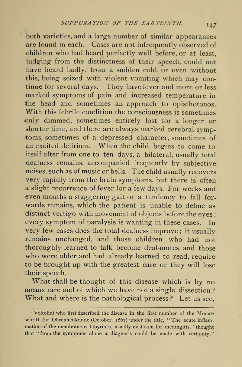 both varieties, and a large number of similar appearances are found in each. Cases are not infrequently observed of children who had heard perfectly well before, or at least, judging from the distinctness of their speech, could not have heard badly, from a sudden cold, or even without this, being seized with violent vomiting which may con- tinue for several days. They have fever and more or less marked symptoms of pain and increased temperature in the head and sometimes an approach to opisthotonos. With this febrile condition the consciousness is sometimes only dimmed, sometimes entirely lost for a longer or shorter time, and there are always marked cerebral symp- toms, sometimes of a depressed character, sometimes of an excited delirium. When the child begins to come to itself after from one to ten days, a bilateral, usually total deafness remains, accompanied frequently by subjective noises, such as of music or bells. The child usually recovers very rapidly from the brain symptoms, but there is often a slight recurrence of fever for a few days. For weeks and even months a staggering gait or a tendency to fall for- wards remains, which the patient is unable to define as distinct vertigo with movement of objects before the eyes ; every symptom of paralysis is wanting in these cases. In very few cases does the total deafness improve ; it usually remains unchanged, and those children who had not thoroughly learned to talk become deaf-mutes, and those who were older and had already learned to read, require to be brought up with the greatest care or they will lose their speech. What shall be thought of this disease which is by no means rare and of which we have not a single dissection ? What and where is the pathological process ?' Let us see, 1 Voltolini who first described the disease in the first number of the Monat- schrift für Ohrenheilkunde (October, 1867) under the title, The acute inflam- mation of the membranous labyrinth, usually mistaken for meningitis, thought that from the symptoms alone a diagnosis could be made with certainty.