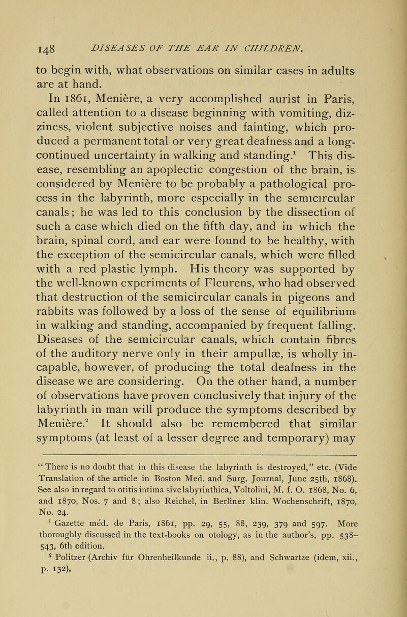 to begin with, what observations on similar cases in adults are at hand. In 1861, Meniere, a very accomplished aurist in Paris, called attention to a disease beginning- with vomiting, diz- ziness, violent subjective noises and fainting, which pro- duced a permanent total or very great deafness and a long- continued uncertainty in walking and standing.1 This dis- ease, resembling an apoplectic congestion of the brain, is considered by Meniere to be probably a pathological pro- cess in the labyrinth, more especially in the semicircular canals; he was led to this conclusion by the dissection of such a case which died on the fifth day, and in which the brain, spinal cord, and ear were found to be healthy, with the exception of the semicircular canals, which were filled with a red plastic lymph. His theory was supported by the well-known experiments of Fleurens, who had observed that destruction of the semicircular canals in pigeons and rabbits was followed by a loss of the sense of equilibrium in walking and standing, accompanied by frequent falling. Diseases of the semicircular canals, which contain fibres of the auditory nerve only in their ampulla?, is wholly in- capable, however, of producing the total deafness in the disease we are considering. On the other hand, a number of observations have proven conclusively that injury of the labyrinth in man will produce the symptoms described by Meniere.2 It should also be remembered that similar symptoms (at least of a lesser degree and temporary) may There is no doubt that in this disease the labyrinth is destroyed, etc. (Vide Translation of the article in Boston Med. and Surg. Journal, June 25th, 1868). See also in regard to otitis intima sive labyrinthica, Voltolini, M. f. O. 1868, No. 6, and 1870, Nos. 7 and 8 ; also Reichel, in Berliner klin. Wochenschrift, 1870, No. 24. 1 Gazette med. de Paris, 1861, pp. 29, 55, 88, 239, 379 and 597. More thoroughly discussed in the text-books on otology, as in the author's, pp. 538— 543, 6th edition. 2 Politzer (Archiv für Ohrenheilkunde ii., p. 88), and Schwartze (idem, xii., P- 132).