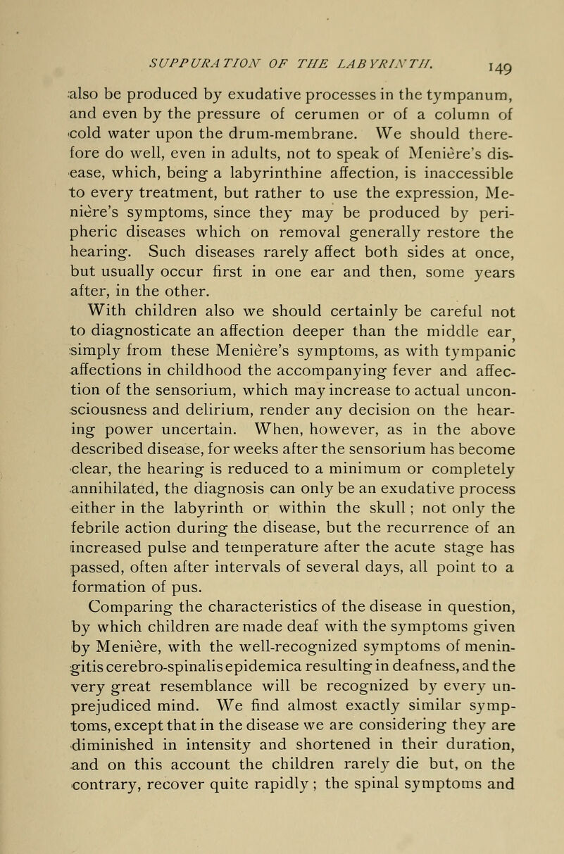 ■also be produced by exudative processes in the tympanum, and even by the pressure of cerumen or of a column of <cold water upon the drum-membrane. We should there- fore do well, even in adults, not to speak of Meniere's dis- ease, which, being a labyrinthine affection, is inaccessible to every treatment, but rather to use the expression, Me- niere's symptoms, since they may be produced by peri- pheric diseases which on removal generally restore the hearing. Such diseases rarely affect both sides at once, but usually occur first in one ear and then, some years after, in the other. With children also we should certainly be careful not to diagnosticate an affection deeper than the middle ear simply from these Meniere's symptoms, as with tympanic affections in childhood the accompanying fever and affec- tion of the sensorium, which may increase to actual uncon- sciousness and delirium, render any decision on the hear- ing power uncertain. When, however, as in the above described disease, for weeks after the sensorium has become clear, the hearing is reduced to a minimum or completely annihilated, the diagnosis can only be an exudative process either in the labyrinth or within the skull ; not only the febrile action during the disease, but the recurrence of an increased pulse and temperature after the acute stage has passed, often after intervals of several days, all point to a formation of pus. Comparing the characteristics of the disease in question, by which children are made deaf with the symptoms given by Meniere, with the well-recognized symptoms of menin- gitis cerebro-spinalis epidemica resulting in deafness, and the very great resemblance will be recognized by every un- prejudiced mind. We find almost exactly similar symp- toms, except that in the disease we are considering they are diminished in intensity and shortened in their duration, and on this account the children rarely die but, on the contrary, recover quite rapidly ; the spinal symptoms and