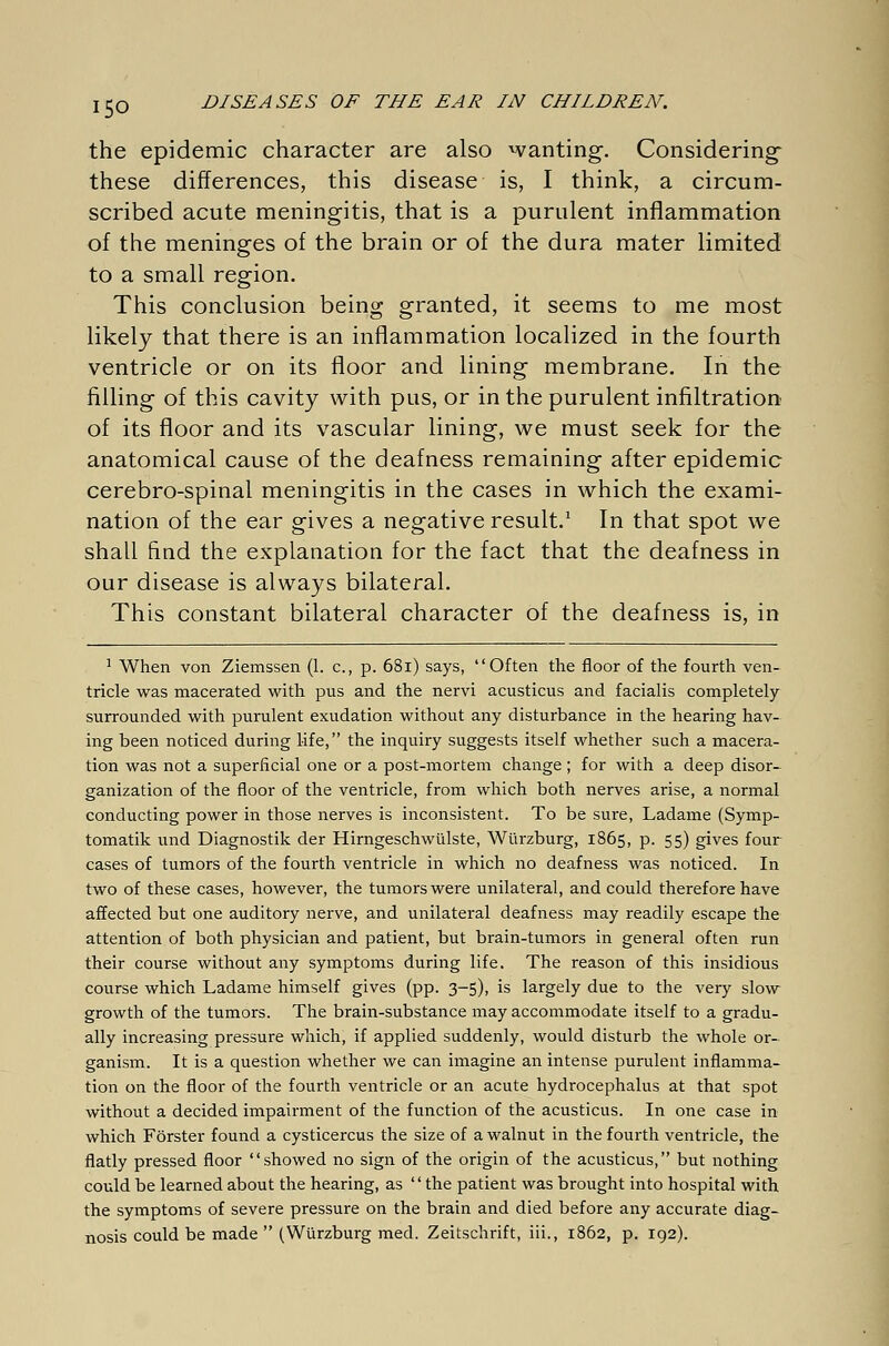 the epidemic character are also wanting-. Considering these differences, this disease is, I think, a circum- scribed acute meningitis, that is a purulent inflammation of the meninges of the brain or of the dura mater limited to a small region. This conclusion being granted, it seems to me most likely that there is an inflammation localized in the fourth ventricle or on its floor and lining membrane. In the filling of this cavity with pus, or in the purulent infiltration of its floor and its vascular lining, we must seek for the anatomical cause of the deafness remaining after epidemic cerebro-spinal meningitis in the cases in which the exami- nation of the ear gives a negative result.1 In that spot we shall find the explanation for the fact that the deafness in our disease is always bilateral. This constant bilateral character of the deafness is, in 1 When von Ziemssen (1. c, p. 68i) says, Often the floor of the fourth ven- tricle was macerated with pus and the nervi acusticus and facialis completely surrounded with purulent exudation without any disturbance in the hearing hav- ing been noticed during life, the inquiry suggests itself whether such a macera- tion was not a superficial one or a post-mortem change ; for with a deep disor- ganization of the floor of the ventricle, from which both nerves arise, a normal conducting power in those nerves is inconsistent. To be sure, Ladame (Symp- tomatik und Diagnostik der Hirngeschwülste, Würzburg, 1865, p. 55) gives four cases of tumors of the fourth ventricle in which no deafness was noticed. In two of these cases, however, the tumors were unilateral, and could therefore have affected but one auditory nerve, and unilateral deafness may readily escape the attention of both physician and patient, but brain-tumors in general often run their course without any symptoms during life. The reason of this insidious course which Ladame himself gives (pp. 3-5), is largely due to the very slow growth of the tumors. The brain-substance may accommodate itself to a gradu- ally increasing pressure which, if applied suddenly, would disturb the whole or- ganism. It is a question whether we can imagine an intense purulent inflamma- tion on the floor of the fourth ventricle or an acute hydrocephalus at that spot without a decided impairment of the function of the acusticus. In one case in which Förster found a Cysticercus the size of a walnut in the fourth ventricle, the flatly pressed floor showed no sign of the origin of the acusticus, but nothing could be learned about the hearing, as the patient was brought into hospital with the symptoms of severe pressure on the brain and died before any accurate diag- nosis could be made (Würzburg med. Zeitschrift, iii., 1862, p. 192).