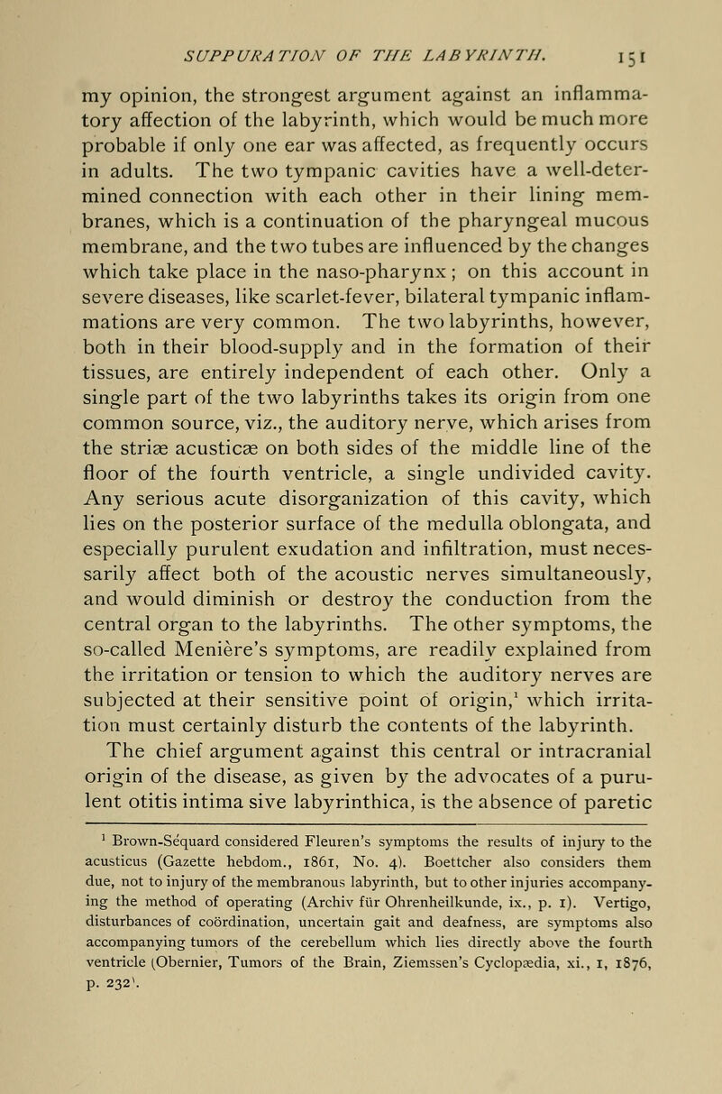 my opinion, the strongest argument against an inflamma- tory affection of the labyrinth, which would be much more probable if only one ear was affected, as frequently occurs in adults. The two tympanic cavities have a well-deter- mined connection with each other in their lining mem- branes, which is a continuation of the pharyngeal mucous membrane, and the two tubes are influenced by the changes which take place in the naso-pharynx ; on this account in severe diseases, like scarlet-fever, bilateral tympanic inflam- mations are very common. The two labyrinths, however, both in their blood-supply and in the formation of their tissues, are entirely independent of each other. Only a single part of the two labyrinths takes its origin from one common source, viz., the auditory nerve, which arises from the strias acusticas on both sides of the middle line of the floor of the fourth ventricle, a single undivided cavity. Any serious acute disorganization of this cavity, which lies on the posterior surface of the medulla oblongata, and especially purulent exudation and infiltration, must neces- sarily affect both of the acoustic nerves simultaneously, and would diminish or destroy the conduction from the central organ to the labyrinths. The other symptoms, the so-called Meniere's symptoms, are readily explained from the irritation or tension to which the auditory nerves are subjected at their sensitive point of origin,1 which irrita- tion must certainly disturb the contents of the labyrinth. The chief argument against this central or intracranial origin of the disease, as given by the advocates of a puru- lent otitis intima sive labyrinthica, is the absence of paretic 1 Brown-Sequard considered Fleuren's symptoms the results of injury to the acusticus (Gazette hebdom., 1861, No. 4). Boettcher also considers them due, not to injury of the membranous labyrinth, but to other injuries accompany, ing the method of operating (Archiv für Ohrenheilkunde, ix., p. 1). Vertigo, disturbances of coordination, uncertain gait and deafness, are symptoms also accompanying tumors of the cerebellum which lies directly above the fourth ventricle (Obernier, Tumors of the Brain, Ziemssen's Cyclopaedia, xi., 1, 1876, p. 2321.