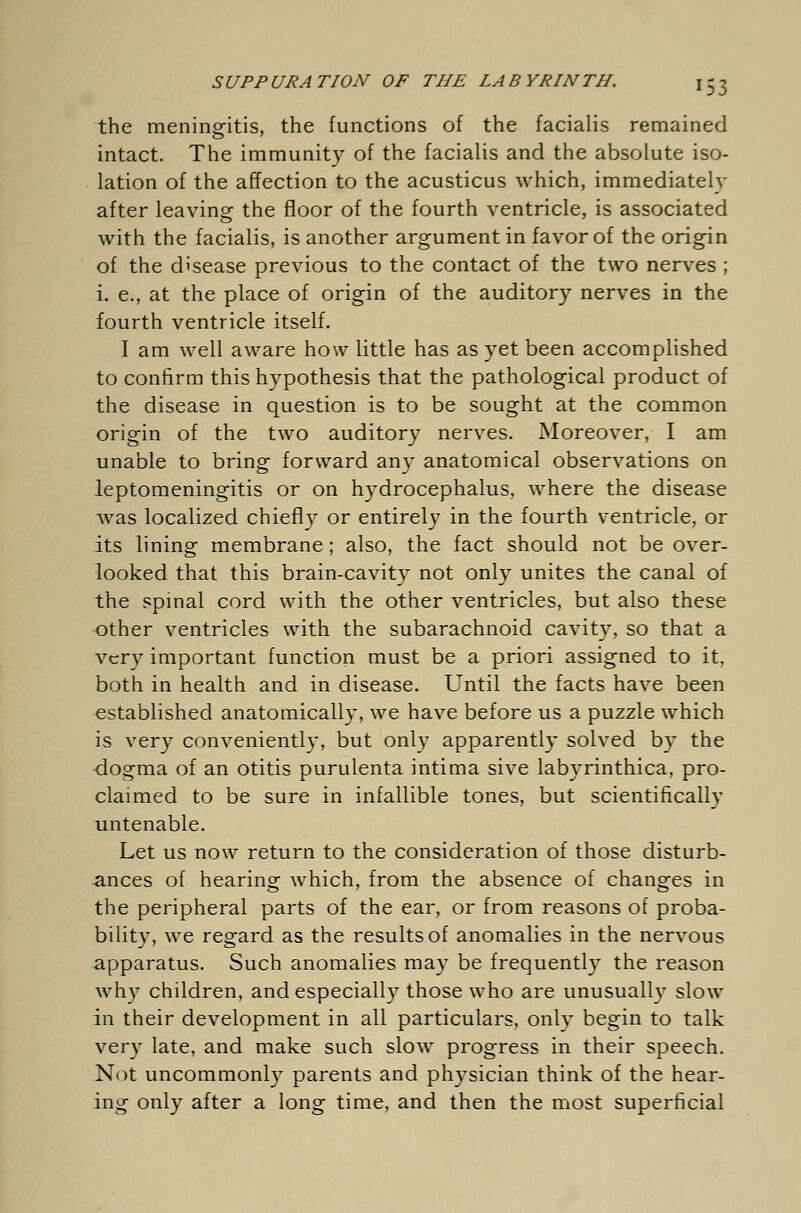 the meningitis, the functions of the facialis remained intact. The immunity of the facialis and the absolute iso- lation of the affection to the acusticus which, immediately after leaving the floor of the fourth ventricle, is associated with the facialis, is another argument in favor of the origin of the disease previous to the contact of the two nerves ; i. e., at the place of origin of the auditory nerves in the fourth ventricle itself. I am well aware how little has as yet been accomplished to confirm this hypothesis that the pathological product of the disease in question is to be sought at the common origin of the two auditory nerves. Moreover, I am unable to bring forward any anatomical observations on leptomeningitis or on hydrocephalus, where the disease Avas localized chiefly or entirely in the fourth ventricle, or its lining membrane ; also, the fact should not be over- looked that this brain-cavity not only unites the canal of the spinal cord with the other ventricles, but also these other ventricles with the subarachnoid cavity, so that a very important function must be a priori assigned to it, both in health and in disease. Until the facts have been established anatomically, we have before us a puzzle which is very conveniently, but only apparently solved by the dogma of an otitis purulenta intima sive labyrinthica, pro- claimed to be sure in infallible tones, but scientifically untenable. Let us now return to the consideration of those disturb- ances of hearing which, from the absence of changes in the peripheral parts of the ear, or from reasons of proba- bility, we regard as the results of anomalies in the nervous apparatus. Such anomalies may be frequently the reason why children, and especially those who are unusually slow in their development in all particulars, only begin to talk very late, and make such slow progress in their speech. Not uncommonly parents and physician think of the hear- ing only after a long time, and then the most superficial