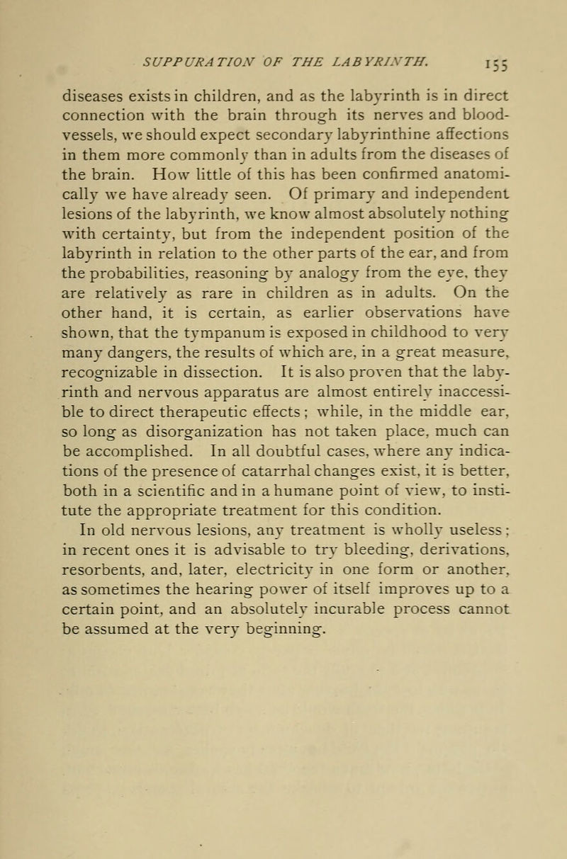 diseases exists in children, and as the labyrinth is in direct connection with the brain through its nerves and blood- vessels, we should expect secondary labyrinthine affections in them more commonly than in adults from the diseases of the brain. How little of this has been confirmed anatomi- cally we have already seen. Of primary and independent lesions of the labyrinth, we know almost absolutely nothing with certaintv, but from the independent position of the labyrinth in relation to the other parts of the ear, and from the probabilities, reasoning by analogy from the eye. they are relatively as rare in children as in adults. On the other hand, it is certain, as earlier observations have shown, that the tympanum is exposed in childhood to very many dangers, the results of which are, in a great measure, recognizable in dissection. It is also proven that the laby- rinth and nervous apparatus are almost entirely inaccessi- ble to direct therapeutic effects ; while, in the middle ear, so long as disorganization has not taken place, much can be accomplished. In all doubtful cases, where any indica- tions of the presence of catarrhal changes exist, it is better, both in a scientific and in a humane point of view, to insti- tute the appropriate treatment for this condition. In old nervous lesions, any treatment is wholly useless: in recent ones it is advisable to try bleeding, derivations, resorbents, and, later, electricity in one form or another, as sometimes the hearing power of itself improves up to a certain point, and an absolutely incurable process cannot be assumed at the verv besrinninof.