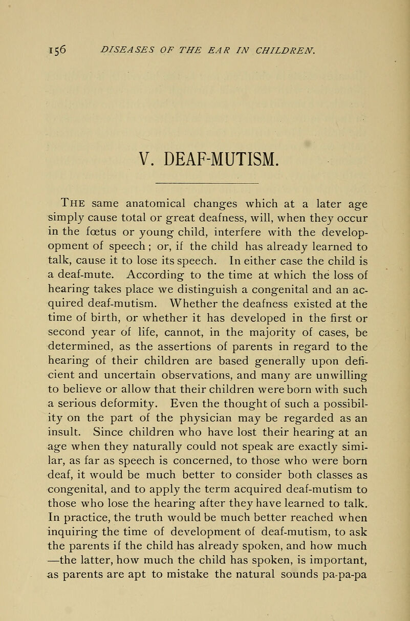 V. DEAF-MUTISM. The same anatomical changes which at a later age simply cause total or great deafness, will, when they occur in the foetus or young child, interfere with the develop- opment of speech ; or, if the child has already learned to talk, cause it to lose its speech. In either case the child is a deaf-mute. According to the time at which the loss of hearing takes place we distinguish a congenital and an ac- quired deaf-mutism. Whether the deafness existed at the time of birth, or whether it has developed in the first or second year of life, cannot, in the majority of cases, be determined, as the assertions of parents in regard to the hearing of their children are based generally upon defi- cient and uncertain observations, and many are unwilling to believe or allow that their children were born with such a serious deformity. Even the thought of such a possibil- ity on the part of the physician may be regarded as an insult. Since children who have lost their hearing at an age when they naturally could not speak are exactly simi- lar, as far as speech is concerned, to those who were born deaf, it would be much better to consider both classes as congenital, and to apply the term acquired deaf-mutism to those who lose the hearing after they have learned to talk. In practice, the truth would be much better reached when inquiring the time of development of deaf-mutism, to ask the parents if the child has already spoken, and how much —the latter, how much the child has spoken, is important, as parents are apt to mistake the natural sounds pa-pa-pa
