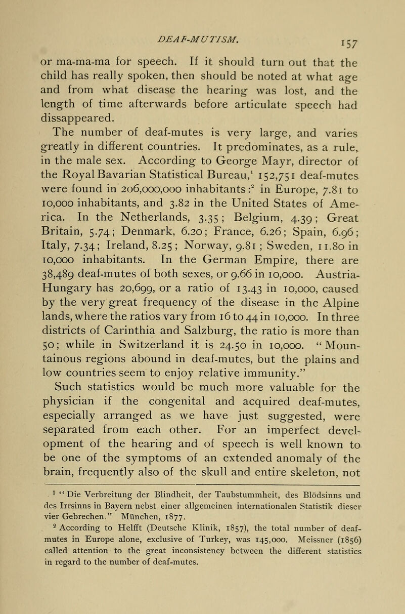 or ma-ma-ma for speech. If it should turn out that the child has really spoken, then should be noted at what age and from what disease the hearing- was lost, and the length of time afterwards before articulate speech had dissappeared. The number of deaf-mutes is very large, and varies greatly in different countries. It predominates, as a rule, in the male sex. According to George Mayr, director of the Royal Bavarian Statistical Bureau,1 152,751 deaf-mutes were found in 206,000,000 inhabitants:2 in Europe, 7.81 to 10,000 inhabitants, and 3.82 in the United States of Ame- rica. In the Netherlands, 3.35; Belgium, 4.39; Great Britain, 5.74; Denmark, 6.20; France, 6.26; Spain, 6.96; Italy, 7.34; Ireland, 8.25; Norway, 9.81 ; Sweden, 11.80 in 10,000 inhabitants. In the German Empire, there are 38,489 deaf-mutes of both sexes, or 9.66 in 10,000. Austria- Hungary has 20,699, or a ratio of 13.43 in 10,000, caused by the very great frequency of the disease in the Alpine lands, where the ratios vary from 16 to 44 in 10,000. In three districts of Carinthia and Salzburg, the ratio is more than 50; while in Switzerland it is 24.50 in 10,000. Moun- tainous regions abound in deaf-mutes, but the plains and low countries seem to enjoy relative immunity. Such statistics would be much more valuable for the physician if the congenital and acquired deaf-mutes, especially arranged as we have just suggested, were separated from each other. For an imperfect devel- opment of the hearing and of speech is well known to be one of the symptoms of an extended anomaly of the brain, frequently also of the skull and entire skeleton, not 1 Die Verbreitung der Blindheit, der Taubstummheit, des Blödsinns und des Irrsinns in Bayern nebst einer allgemeinen internationalen Statistik dieser vier Gebrechen. München, 1877. 2 According to Helfft (Deutsche Klinik, 1857), the total number of deaf- mutes in Europe alone, exclusive of Turkey, was 145,000. Meissner (1856) called attention to the great inconsistency between the different statistics in regard to the number of deaf-mutes.