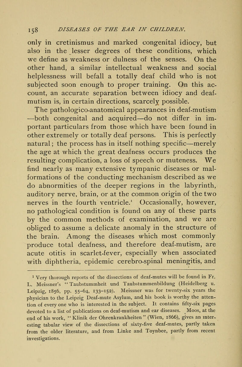 only in cretinismus and marked congenital idiocy, but also in the lesser degrees of these conditions, which we define as weakness or dulness of the senses. On the other hand, a similar intellectual weakness and social helplessness will befall a totally deaf child who is not subjected soon enough to proper training. On this ac- count, an accurate separation between idiocy and deaf- mutism is, in certain directions, scarcely possible. The pathologico-anatomical appearances in deaf-mutism —both congenital and acquired—do not differ in im- portant particulars from those which have been found in other extremely or totally deaf persons. This is perfectly natural; the process has in itself nothing specific—merely the age at which the great deafness occurs produces the resulting complication, a loss of speech or muteness. We find nearly as many extensive tympanic diseases or mal- formations of the conducting mechanism described as we do abnormities of the deeper regions in the labyrinth, auditory nerve, brain, or at the common origin of the two nerves in the fourth ventricle.1 Occasionally, however, no pathological condition is found on any of these parts by the common methods of examination, and we are obliged to assume a delicate anomaly in the structure of the brain. Among the diseases which most commonly produce total deafness, and therefore deaf-mutism, are acute otitis in scarlet-fever, especially when associated with diphtheria, epidemic cerebro-spinal meningitis, and 1 Very thorough reports of the dissections of deaf-mutes will be found in Fr. L. Meissner's Taubstummheit und Taubstummenbildung (Heidelberg u. Leipzig, 1856, pp. 55-64, 133-152). Meissner was for twenty-six years the physician to the Leipzig Deaf-mute Asylum, and his book is worthy the atten- tion of every one who is interested in the subject. It contains fifty-six pages devoted to a list of publications on deaf-mutism and ear diseases. _ Moos, at the end of his work, Klinik der Ohrenkrankheiten (Wien, 1866), gives an inter- esting tabular view of the dissections of sixty-five deaf-mutes, partly taken from the older literature, and from Linke and Toynbee, partly from recent investigations.