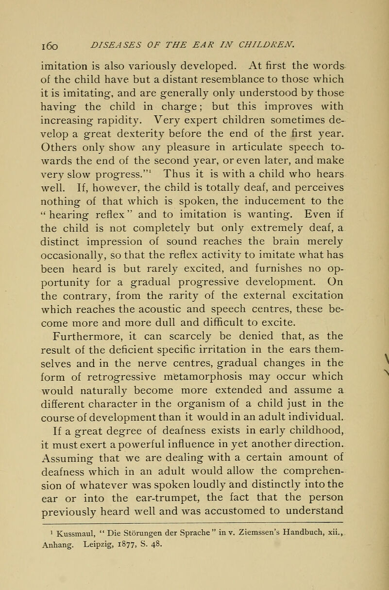 imitation is also variously developed. At first the words of the child have but a distant resemblance to those which it is imitating, and are generally only understood by those having the child in charge; but this improves with increasing rapidity. Very expert children sometimes de- velop a great dexterity before the end of the first year. Others only show any pleasure in articulate speech to- wards the end of the second year, or even later, and make very slow progress.1 Thus it is with a child who hears well. If, however, the child is totally deaf, and perceives nothing of that which is spoken, the inducement to the  hearing reflex and to imitation is wanting. Even if the child is not completelv but only extremely deaf, a distinct impression of sound reaches the brain merely occasionally, so that the reflex activity to imitate what has been heard is but rarely excited, and furnishes no op- portunity for a gradual progressive development. On the contrary, from the rarity of the external excitation which reaches the acoustic and speech centres, these be- come more and more dull and difficult to excite. Furthermore, it can scarcely be denied that, as the result of the deficient specific irritation in the ears them- selves and in the nerve centres, gradual changes in the form of retrogressive metamorphosis may occur which would naturally become more extended and assume a different character in the organism of a child just in the course of development than it would in an adult individual. If a great degree of deafness exists in early childhood, it must exert a powerful influence in yet another direction. Assuming that we are dealing with a certain amount of deafness which in an adult would allow the comprehen- sion of whatever was spoken loudly and distinctly into the ear or into the ear-trumpet, the fact that the person previously heard well and was accustomed to understand 1 Kussmaul,  Die Störungen der Sprache in v. Ziemssen's Handbuch, xii., Anhang. Leipzig, 1877, S. 48.