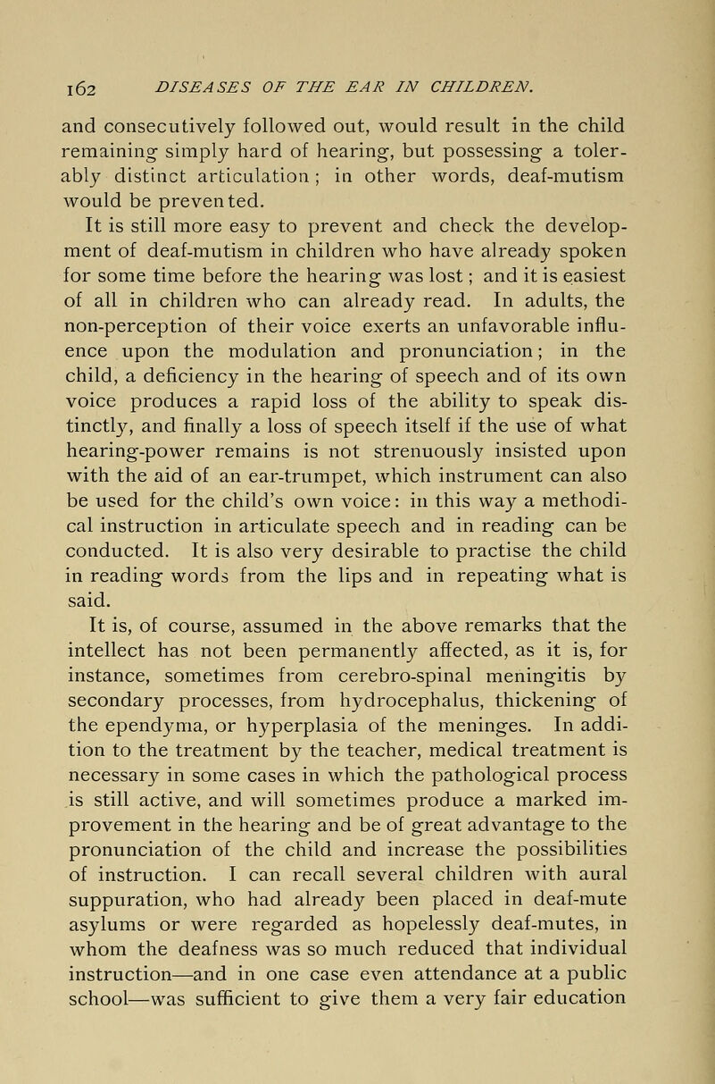 and consecutively followed out, would result in the child remaining simply hard of hearing, but possessing a toler- ably distinct articulation; in other words, deaf-mutism would be prevented. It is still more easy to prevent and check the develop- ment of deaf-mutism in children who have already spoken for some time before the hearing was lost; and it is easiest of all in children who can already read. In adults, the non-perception of their voice exerts an unfavorable influ- ence upon the modulation and pronunciation; in the child, a deficiency in the hearing of speech and of its own voice produces a rapid loss of the ability to speak dis- tinctly, and finally a loss of speech itself if the use of what hearing-power remains is not strenuously insisted upon with the aid of an ear-trumpet, which instrument can also be used for the child's own voice: in this way a methodi- cal instruction in articulate speech and in reading can be conducted. It is also very desirable to practise the child in reading words from the lips and in repeating what is said. It is, of course, assumed in the above remarks that the intellect has not been permanently affected, as it is, for instance, sometimes from cerebro-spinal meningitis by secondary processes, from hydrocephalus, thickening of the ependyma, or hyperplasia of the meninges. In addi- tion to the treatment by the teacher, medical treatment is necessary in some cases in which the pathological process is still active, and will sometimes produce a marked im- provement in the hearing and be of great advantage to the pronunciation of the child and increase the possibilities of instruction. I can recall several children with aural suppuration, who had already been placed in deaf-mute asylums or were regarded as hopelessly deaf-mutes, in whom the deafness was so much reduced that individual instruction—and in one case even attendance at a public school—was sufficient to give them a very fair education