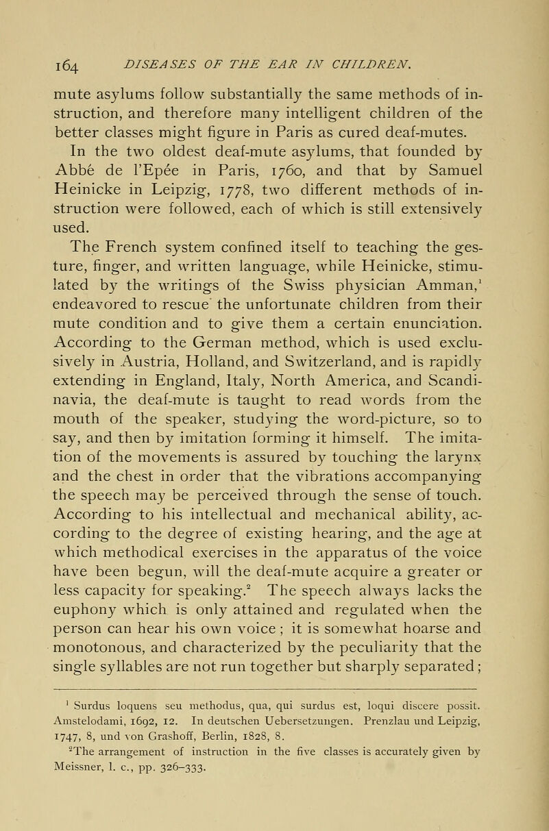 mute asylums follow substantially the same methods of in- struction, and therefore many intelligent children of the better classes might figure in Paris as cured deaf-mutes. In the two oldest deaf-mute asylums, that founded by Abbe de l'Epee in Paris, 1760, and that by Samuel Heinicke in Leipzig, 1778, two different methods of in- struction were followed, each of which is still extensively used. The French system confined itself to teaching the ges- ture, finger, and written language, while Heinicke, stimu- lated by the writings of the Swiss physician Amman,1 endeavored to rescue the unfortunate children from their mute condition and to give them a certain enunciation. According to the German method, which is used exclu- sively in Austria, Holland, and Switzerland, and is rapidly extending in England, Italy, North America, and Scandi- navia, the deaf-mute is taught to read words from the mouth of the speaker, studying the word-picture, so to say, and then by imitation forming it himself. The imita- tion of the movements is assured by touching the larynx and the chest in order that the vibrations accompanying the speech may be perceived through the sense of touch. According to his intellectual and mechanical ability, ac- cording to the degree of existing hearing, and the age at which methodical exercises in the apparatus of the voice have been begun, will the deaf-mute acquire a greater or less capacity for speaking.2 The speech always lacks the euphony which is only attained and regulated when the person can hear his own voice ; it is somewhat hoarse and monotonous, and characterized by the peculiarity that the single syllables are not run together but sharply separated; 1 Surdus loquens seu methodus, qua, qui surdus est, loqui discere possit. Amstelodami, 1692, 12. In deutschen Uebersetzungen. Prenzlau und Leipzig, 1747, 8, und von Grashoff, Berlin, 1828, 8. 2The arrangement of instruction in the five classes is accurately given by Meissner, 1. c, pp. 326-333.