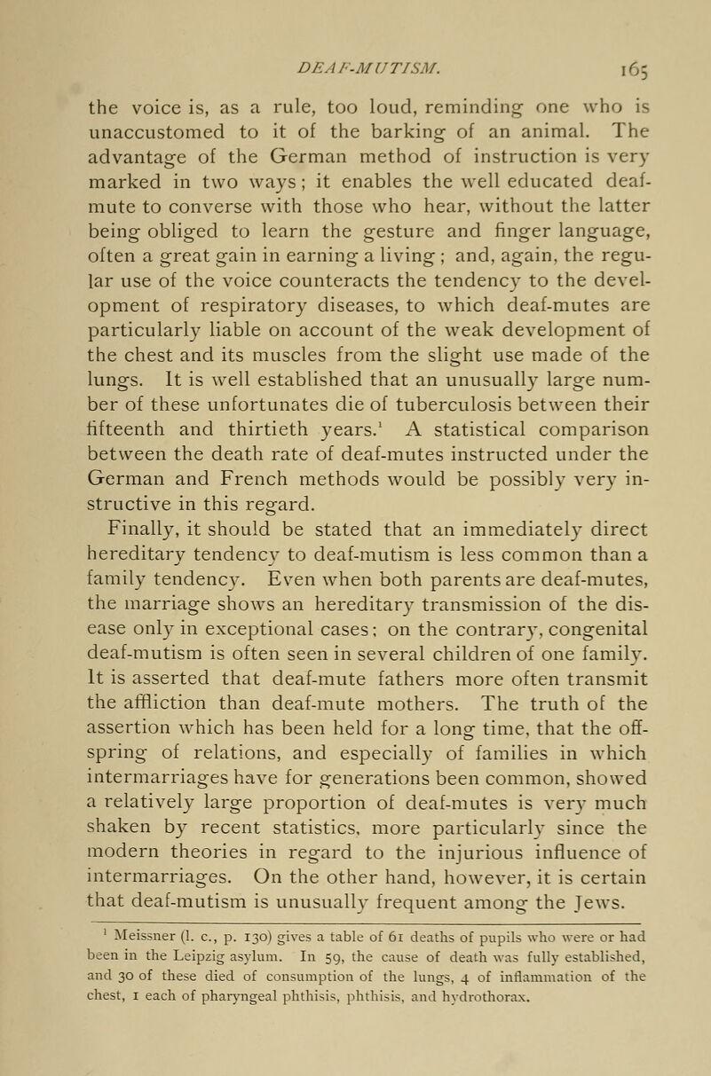 the voice is, as a rule, too loud, reminding one who is unaccustomed to it of the barking of an animal. The advantage of the German method of instruction is very marked in two ways; it enables the well educated deaf- mute to converse with those who hear, without the latter being obliged to learn the gesture and finger language, often a great gain in earning a living ; and, again, the regu- lar use of the voice counteracts the tendency to the devel- opment of respiratory diseases, to wrhich deaf-mutes are particularly liable on account of the weak development of the chest and its muscles from the slight use made of the lungs. It is well established that an unusually large num- ber of these unfortunates die of tuberculosis between their fifteenth and thirtieth years.1 A statistical comparison between the death rate of deaf-mutes instructed under the German and French methods would be possibly very in- structive in this regard. Finally, it should be stated that an immediately direct hereditan^ tendency to deaf-mutism is less common than a family tendency. Even when both parents are deaf-mutes, the marriage shows an hereditary transmission of the dis- ease only in exceptional cases: on the contrary, congenital deaf-mutism is often seen in several children of one family. It is asserted that deaf-mute fathers more often transmit the affliction than deaf-mute mothers. The truth of the assertion which has been held for a long time, that the off- spring of relations, and especially of families in which intermarriages have for generations been common, showed a relatively large proportion of deaf-mutes is very much shaken by recent statistics, more particularly since the modern theories in regard to the injurious influence of intermarriages. On the other hand, however, it is certain that deaf-mutism is unusually frequent among the Jews. 1 Meissner (1. c, p. 130) gives a table of 61 deaths of pupils who were or had been in the Leipzig asylum. In 59, the cause of death was fully established, and 30 of these died of consumption of the lungs, 4 of inflammation of the chest, 1 each of pharyngeal phthisis, phthisis, and hydrothorax.