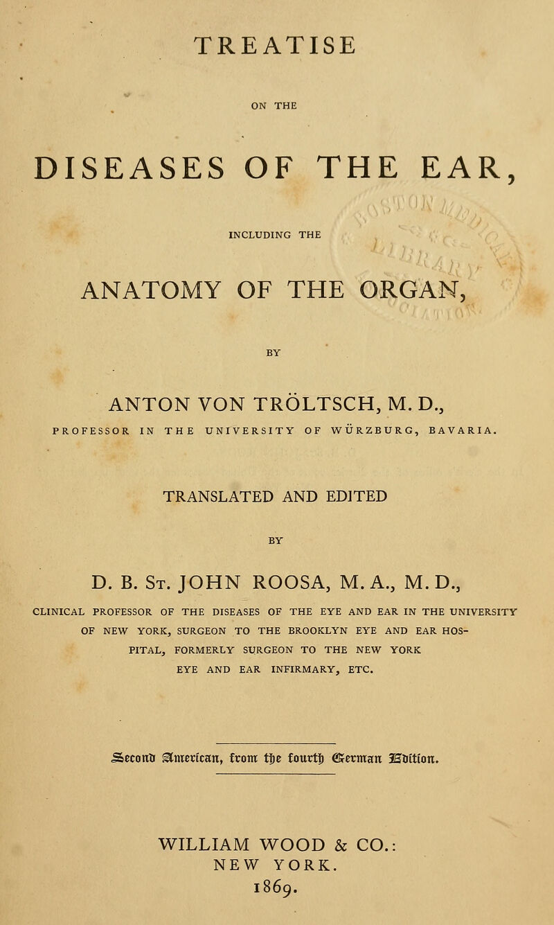 TREATISE DISEASES OF THE EAR, INCLUDING THE ANATOMY OF THE ORGAN, ANTON VON TROLTSCH, M. D.3 PROFESSOR IN THE UNIVERSITY OF WURZBURG, BAVARIA. TRANSLATED AND EDITED BY D. B. St. JOHN ROOSA, M. A., M. D., CLINICAL PROFESSOR OF THE DISEASES OF THE EYE AND EAR IN THE UNIVERSITY OF NEW YORK, SURGEON TO THE BROOKLYN EYE AND EAR HOS- PITAL, FORMERLY SURGEON TO THE NEW YORK EYE AND EAR INFIRMARY, ETC. Secoitfi ^mcvtcan, from tijc fourtf) @Jerman lEfattton. WILLIAM WOOD & CO. NEW YORK. 1869.