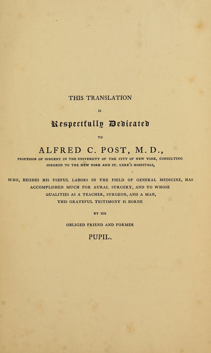 THIS TRANSLATION Kespectfullg Betricatetr ALFRED C. POST, M. D., PROFESSOR OF SURGERY IN THE UNIVERSITY OF THE CITY OF NEW YORK, CONSULTING SURGEON TO THE NEW YORK AND ST. LUKE'S HOSPITALS, WHO, BESIDES HIS USEFUL LABORS IN THE FIELD OF GENERAL MEDICINE, HAS ACCOMPLISHED MUCH FOR AURAL SURGERY, AND TO WHOSE QUALITIES AS A TEACHER, SURGEON, AND A MAN, THIS GRATEFUL TESTIMONY IS BORNE BY HIS OBLIGED FRIEND AND FORMER PUPIL.
