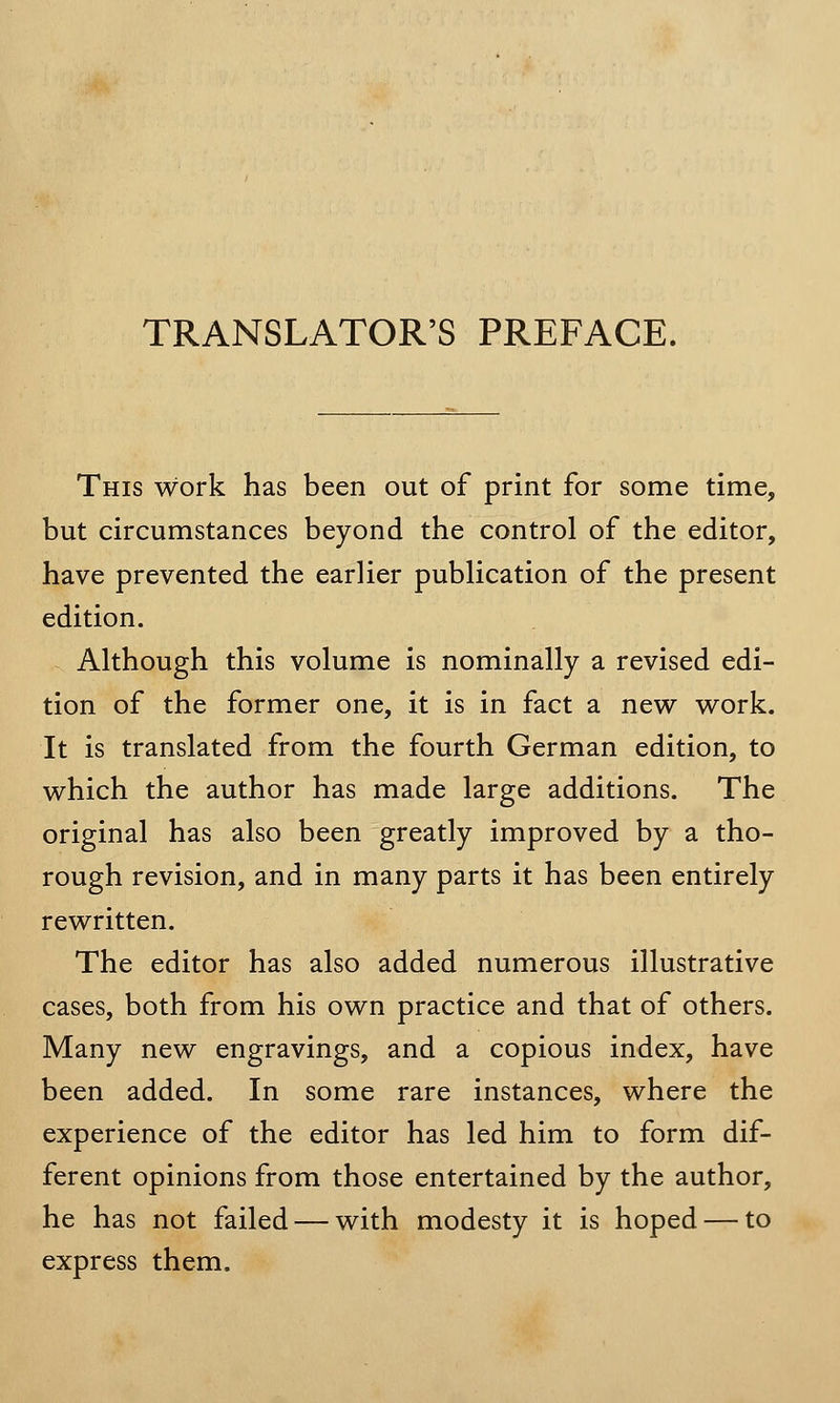 TRANSLATOR'S PREFACE. This work has been out of print for some time, but circumstances beyond the control of the editor, have prevented the earlier publication of the present edition. Although this volume is nominally a revised edi- tion of the former one, it is in fact a new work. It is translated from the fourth German edition, to which the author has made large additions. The original has also been greatly improved by a tho- rough revision, and in many parts it has been entirely rewritten. The editor has also added numerous illustrative cases, both from his own practice and that of others. Many new engravings, and a copious index, have been added. In some rare instances, where the experience of the editor has led him to form dif- ferent opinions from those entertained by the author, he has not failed — with modesty it is hoped — to express them.