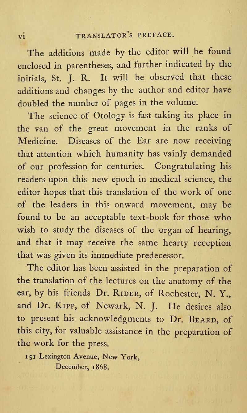 The additions made by the editor will be found enclosed in parentheses, and further indicated by the initials, St. J. R. It will be observed that these additions and changes by the author and editor have doubled the number of pages in the volume. The science of Otology is fast taking its place in the van of the great movement in the ranks of Medicine. Diseases of the Ear are now receiving that attention which humanity has vainly demanded of our profession for centuries. Congratulating his readers upon this new epoch in medical science, the editor hopes that this translation of the work of one of the leaders in this onward movement, may be found to be an acceptable text-book for those who wish to study the diseases of the organ of hearing, and that it may receive the same hearty reception that was given its immediate predecessor. The editor has been assisted in the preparation of the translation of the lectures on the anatomy of the ear, by his friends Dr. Rider, of Rochester, N. Y., and Dr. Kipp, of Newark, N. J. He desires also to present his acknowledgments to Dr. Beard, of this city, for valuable assistance in the preparation of the work for the press. 151 Lexington Avenue, New York, December, 1868.