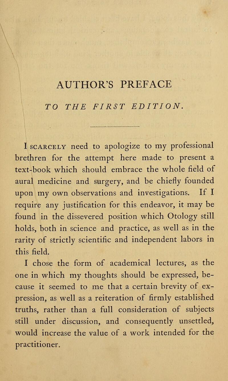 TO THE FIRST EDITION. I scarcely need to apologize to my professional brethren for the attempt here made to present a text-book which should embrace the whole field of aural medicine and surgery, and be chiefly founded upon my own observations and investigations. If I require any justification for this endeavor, it may be found in the dissevered position which Otology still holds, both in science and practice, as well as in the rarity of strictly scientific and independent labors in this field. I chose the form of academical lectures, as the one in which my thoughts should be expressed, be- cause it seemed to me that a certain brevity of ex- pression, as well as a reiteration of firmly established truths, rather than a full consideration of subjects still under discussion, and consequently unsettled, would increase the value of a work intended for the practitioner.
