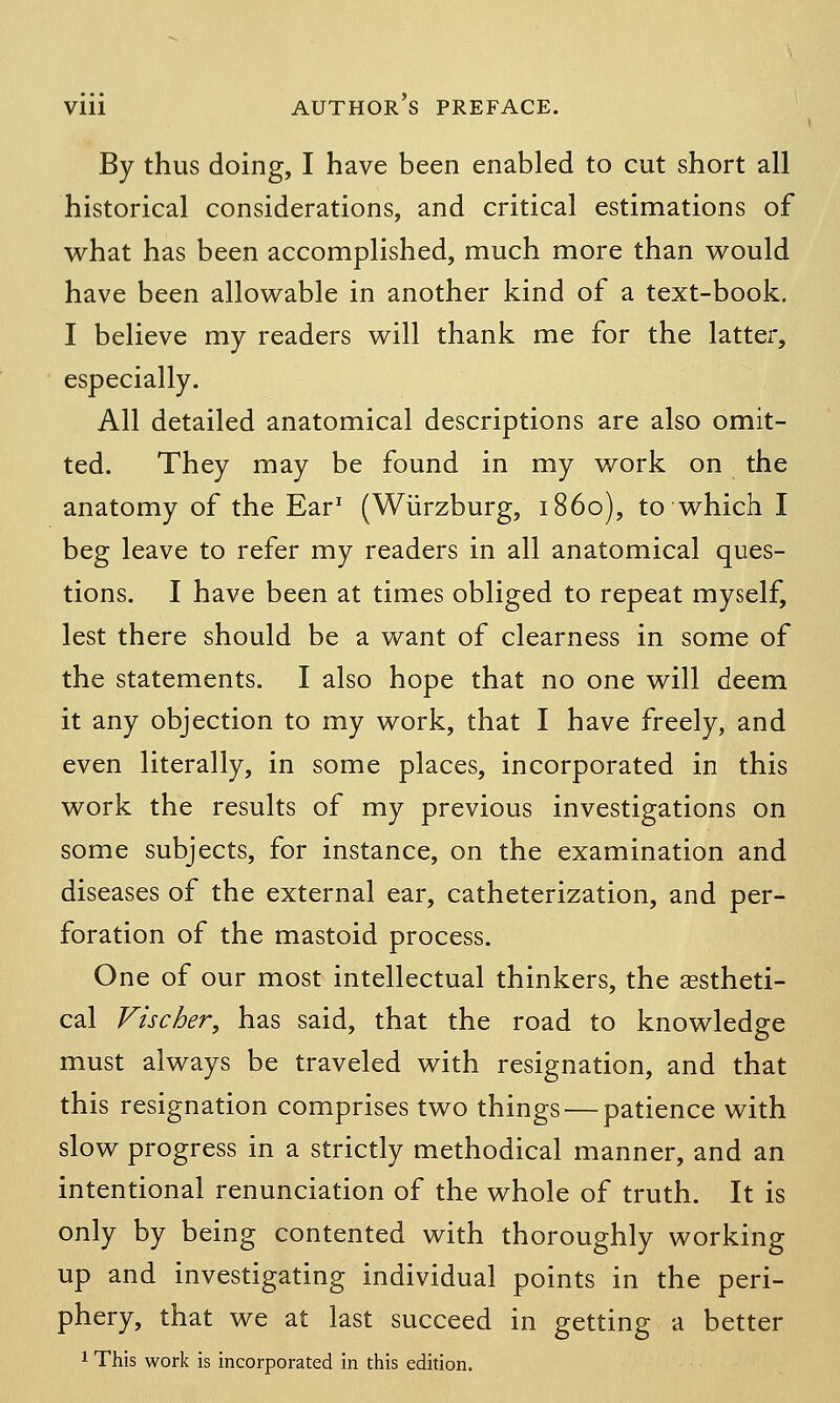 By thus doing, I have been enabled to cut short all historical considerations, and critical estimations of what has been accomplished, much more than would have been allowable in another kind of a text-book. I believe my readers will thank me for the latter, especially. All detailed anatomical descriptions are also omit- ted. They may be found in my work on the anatomy of the Ear1 (Wurzburg, i860), to which I beg leave to refer my readers in all anatomical ques- tions. I have been at times obliged to repeat myself, lest there should be a want of clearness in some of the statements. I also hope that no one will deem it any objection to my work, that I have freely, and even literally, in some places, incorporated in this work the results of my previous investigations on some subjects, for instance, on the examination and diseases of the external ear, catheterization, and per- foration of the mastoid process. One of our most intellectual thinkers, the aestheti- cal Fischer, has said, that the road to knowledge must always be traveled with resignation, and that this resignation comprises two things — patience with slow progress in a strictly methodical manner, and an intentional renunciation of the whole of truth. It is only by being contented with thoroughly working up and investigating individual points in the peri- phery, that we at last succeed in getting a better 1 This work is incorporated in this edition.