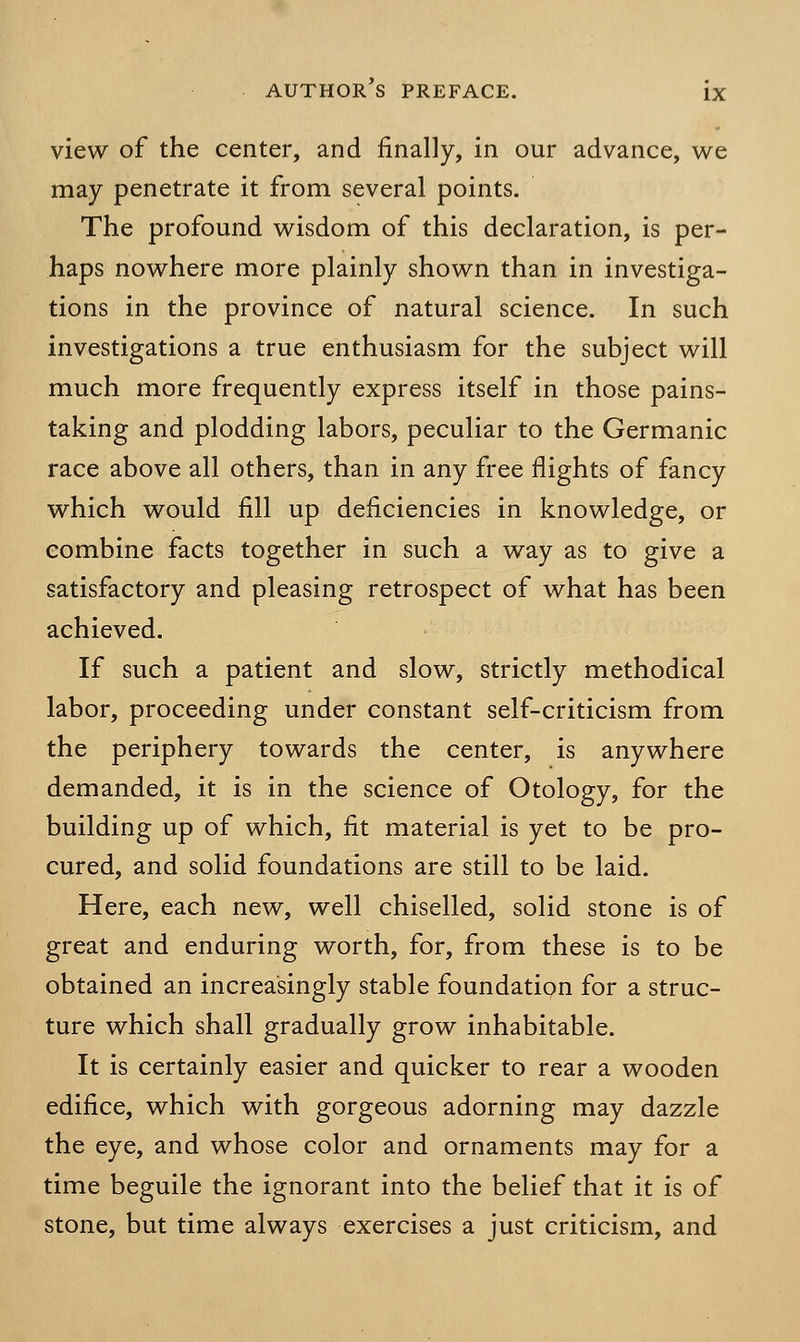view of the center, and finally, in our advance, we may penetrate it from several points. The profound wisdom of this declaration, is per- haps nowhere more plainly shown than in investiga- tions in the province of natural science. In such investigations a true enthusiasm for the subject will much more frequently express itself in those pains- taking and plodding labors, peculiar to the Germanic race above all others, than in any free nights of fancy which would fill up deficiencies in knowledge, or combine facts together in such a way as to give a satisfactory and pleasing retrospect of what has been achieved. If such a patient and slow, strictly methodical labor, proceeding under constant self-criticism from the periphery towards the center, is anywhere demanded, it is in the science of Otology, for the building up of which, fit material is yet to be pro- cured, and solid foundations are still to be laid. Here, each new, well chiselled, solid stone is of great and enduring worth, for, from these is to be obtained an increasingly stable foundation for a struc- ture which shall gradually grow inhabitable. It is certainly easier and quicker to rear a wooden edifice, which with gorgeous adorning may dazzle the eye, and whose color and ornaments may for a time beguile the ignorant into the belief that it is of stone, but time always exercises a just criticism, and