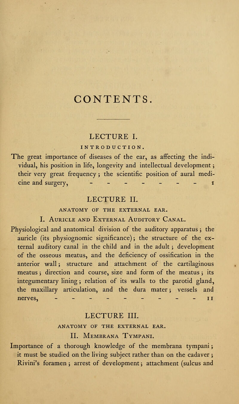 CONTENTS. LECTURE I. INTRODUCTION. The great importance of diseases of the ear, as affecting the indi- vidual, his position in life, longevity and intellectual development; their very great frequency; the scientific position of aural medi- cine and surgery, _______ i LECTURE II. ANATOMY OF THE EXTERNAL EAR. I. Auricle and External Auditory Canal. Physiological and anatomical division of the auditory apparatus; the auricle (its physiognomic significance); the structure of the ex- ternal auditory canal in the child and in the adult; development of the osseous meatus, and the deficiency of ossification in the anterior wall; structure and attachment of the cartilaginous meatus; direction and course, size and form of the meatus; its integumentary lining; relation of its walls to the parotid gland, the maxillary articulation, and the dura mater; vessels and nerves, - - - - - - - - -n LECTURE III. ANATOMY OF THE EXTERNAL EAR. II. Membrana Tympani. Importance of a thorough knowledge of the membrana tympani; it must be studied on the living subject rather than on the cadaver ; Rivini's foramen; arrest of development; attachment (sulcus and