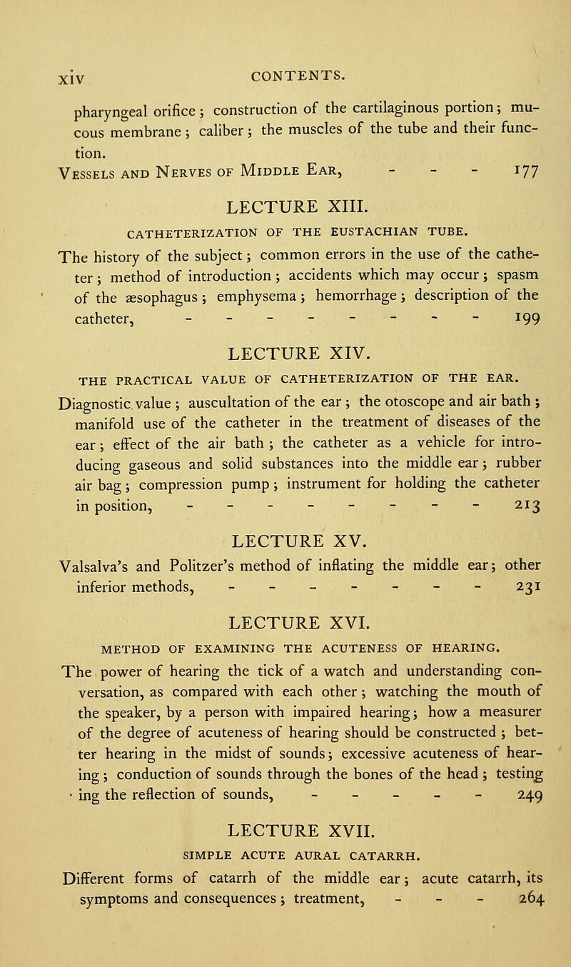 pharyngeal orifice; construction of the cartilaginous portion; mu- cous membrane ; caliber; the muscles of the tube and their func- tion. Vessels and Nerves of Middle Ear, - - - 177 LECTURE XIII. CATHETERIZATION of the eustachian tube. The history of the subject; common errors in the use of the cathe- ter ; method of introduction; accidents which may occur; spasm of the aesophagus ; emphysema ; hemorrhage ; description of the catheter, -------- 199 LECTURE XIV. THE PRACTICAL VALUE OF CATHETERIZATION OF THE EAR. Diagnostic, value ; auscultation of the ear ; the otoscope and air bath ; manifold use of the catheter in the treatment of diseases of the ear; effect of the air bath ; the catheter as a vehicle for intro- ducing gaseous and solid substances into the middle ear; rubber air bag; compression pump; instrument for holding the catheter in position, -------- 213 LECTURE XV. Valsalva's and Politzer's method of inflating the middle ear; other inferior methods, - - - - - - - 231 LECTURE XVI. METHOD OF EXAMINING THE ACUTENESS OF HEARING. The power of hearing the tick of a watch and understanding con- versation, as compared with each other; watching the mouth of the speaker, by a person with impaired hearing; how a measurer of the degree of acuteness of hearing should be constructed ; bet- ter hearing in the midst of sounds; excessive acuteness of hear- ing ; conduction of sounds through the bones of the head ; testing • ing the reflection of sounds, - 249 LECTURE XVII. SIMPLE ACUTE AURAL CATARRH. Different forms of catarrh of the middle ear; acute catarrh, its symptoms and consequences; treatment, - 264