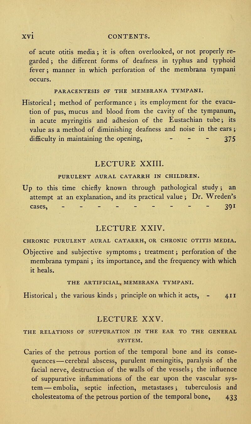of acute otitis media; it is often overlooked, or not properly re- garded ; the different forms of deafness in typhus and typhoid fever; manner in which perforation of the membrana tympani occurs. PARACENTESIS OF THE MEMBRANA TYMPANI. Historical; method of performance ; its employment for the evacu- tion of pus, mucus and blood from the cavity of the tympanum, in acute myringitis and adhesion of the Eustachian tube; its value as a method of diminishing deafness and noise in the ears; difficulty in maintaining the opening, - - - 375 LECTURE XXIII. PURULENT AURAL CATARRH IN CHILDREN. Up to this time chiefly known through pathological study; an attempt at an explanation, and its practical value; Dr. Wreden's cases, ---------391 LECTURE XXIV. CHRONIC PURULENT AURAL CATARRH, OR CHRONIC OTITIS MEDIA. Objective and subjective symptoms ; treatment; perforation of the membrana tympani; its importance, and the frequency with which it heals. THE ARTIFICIAL. MEMBRANA TYMPANI. Historical; the various kinds ; principle on which it acts, - 411 LECTURE XXV. THE RELATIONS OF SUPPURATION IN THE EAR TO THE GENERAL SYSTEM. Caries of the petrous portion of the temporal bone and its conse- quences— cerebral abscess, purulent meningitis, paralysis of the facial nerve, destruction of the walls of the vessels; the influence of suppurative inflammations of the ear upon the vascular sys- tem— embolia, septic infection, metastases; tuberculosis and cholesteatoma of the petrous portion of the temporal bone, 433