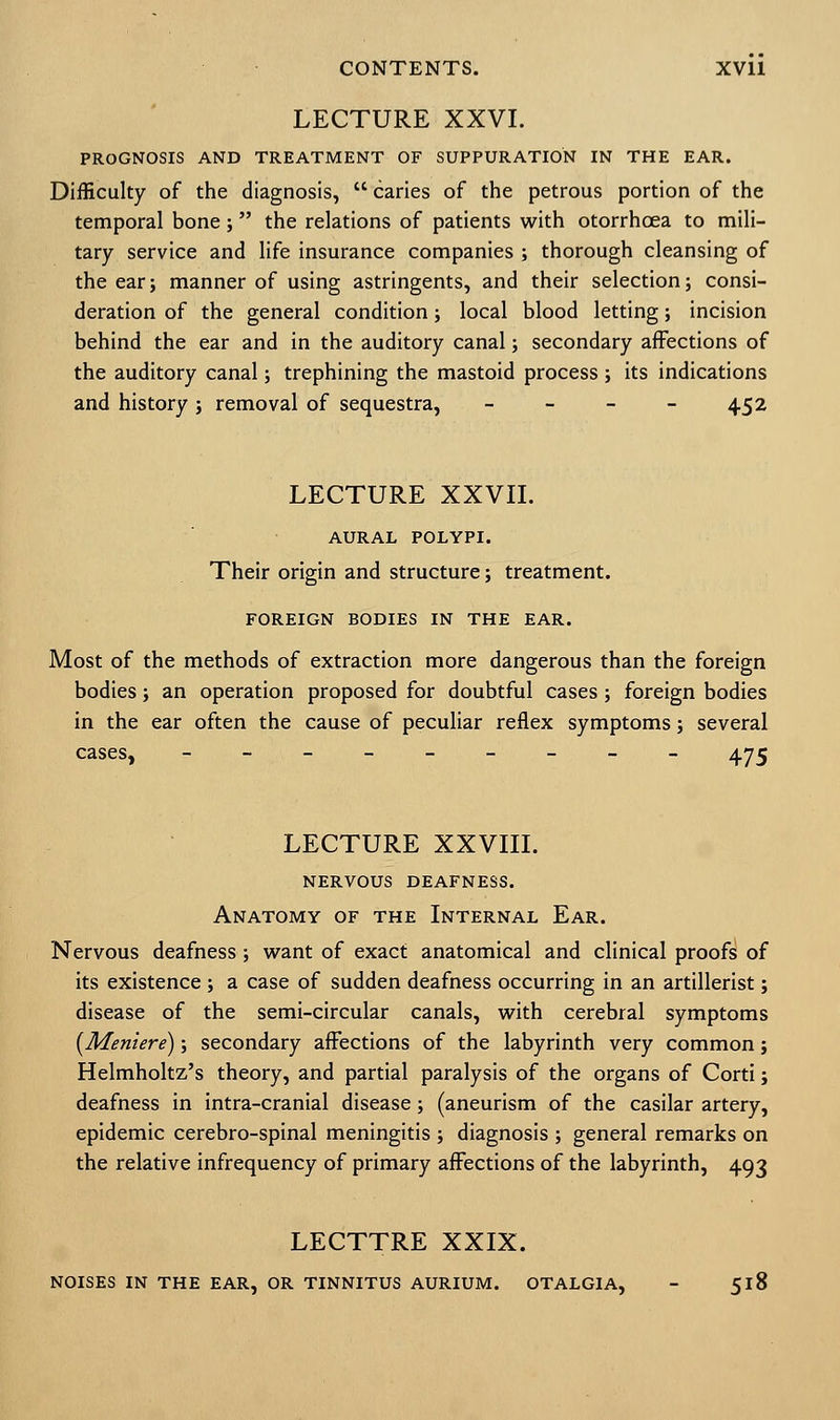 LECTURE XXVI. PROGNOSIS AND TREATMENT OF SUPPURATION IN THE EAR. Difficulty of the diagnosis,  caries of the petrous portion of the temporal bone ; the relations of patients with otorrhoea to mili- tary service and life insurance companies ; thorough cleansing of the ear; manner of using astringents, and their selection; consi- deration of the general condition; local blood letting; incision behind the ear and in the auditory canal; secondary affections of the auditory canal; trephining the mastoid process ; its indications and history; removal of sequestra, - - - - 452 LECTURE XXVII. AURAL POLYPI. Their origin and structure; treatment. FOREIGN BODIES IN THE EAR. Most of the methods of extraction more dangerous than the foreign bodies; an operation proposed for doubtful cases; foreign bodies in the ear often the cause of peculiar reflex symptoms; several cases, ---__-___ 4^5 LECTURE XXVIII. nervous deafness. Anatomy of the Internal Ear. Nervous deafness; want of exact anatomical and clinical proofs of its existence ; a case of sudden deafness occurring in an artillerist; disease of the semi-circular canals, with cerebral symptoms [Meniere); secondary affections of the labyrinth very common; Helmholtz's theory, and partial paralysis of the organs of Corti; deafness in intra-cranial disease; (aneurism of the casilar artery, epidemic cerebro-spinal meningitis ; diagnosis ; general remarks on the relative infrequency of primary affections of the labyrinth, 493 LECTTRE XXIX. NOISES IN THE EAR, OR TINNITUS AURIUM. OTALGIA, - 518