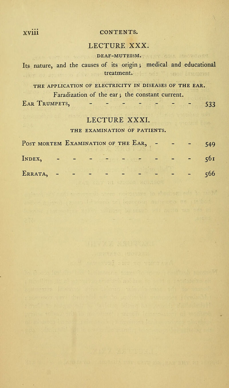 LECTURE XXX. DEAF-MUTEISM. Its nature, and the causes of its origin; medical and educational treatment. THE APPLICATION OF ELECTRICITY IN DISEASES OF THE EAR. Faradization of the ear; the constant current. Ear Trumpets, - - - - - - 533 LECTURE XXXI. the examination of patients. Post mortem Examination of the Ear, - - - • 549 Index, - - - -- - - - - 561