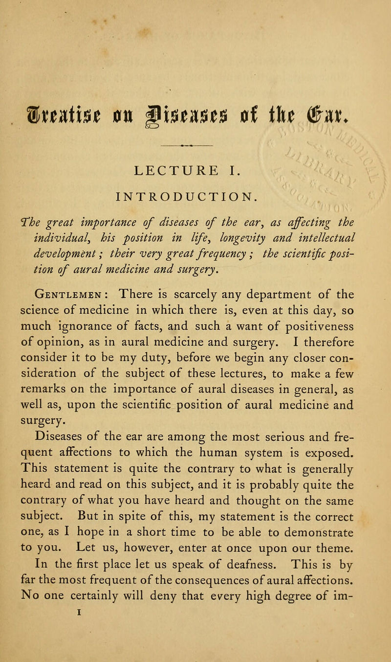 MxutiH m WxWXUft of tU to* LECTURE I. INTRODUCTION. The great importance of diseases of the ear, as affecting the individual, his position in life, longevity and intellectual development; their very great frequency ; the scientific posi- tion of aural medicine and surgery. Gentlemen : There is scarcely any department of the science of medicine in which there is, even at this day, so much ignorance of facts, and such a want of positiveness of opinion, as in aural medicine and surgery. I therefore consider it to be my duty, before we begin any closer con- sideration of the subject of these lectures, to make a few remarks on the importance of aural diseases in general, as well as, upon the scientific position of aural medicine and surgery. Diseases of the ear are among the most serious and fre- quent affections to which the human system is exposed. This statement is quite the contrary to what is generally heard and read on this subject, and it is probably quite the contrary of what you have heard and thought on the same subject. But in spite of this, my statement is the correct one, as I hope in a short time to be able to demonstrate to you. Let us, however, enter at once upon our theme. In the first place let us speak of deafness. This is by far the most frequent of the consequences of aural affections. No one certainly will deny that every high degree of im-